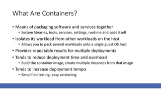 What Are Containers?
• Means of packaging software and services together
• System libraries, tools, services, settings, runtime and code itself
• Isolates its workload from other workloads on the host
• Allows you to pack several workloads onto a single guest OS host
• Provides repeatable results for multiple deployments
• Tends to reduce deployment time and overhead
• Build the container image, create multiple instances from that image
• Tends to increase deployment tempo
• Simplified testing, easy versioning
 