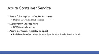 Azure Container Service
• Azure fully supports Docker containers
• Docker Swarm and Kubernetes
• Support for Mesosphere
• DC/OS and Marathon
• Azure Container Registry support
• Pull directly to Container Service, App Service, Batch, Service Fabric
 