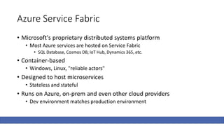 Azure Service Fabric
• Microsoft's proprietary distributed systems platform
• Most Azure services are hosted on Service Fabric
• SQL Database, Cosmos DB, IoT Hub, Dynamics 365, etc.
• Container-based
• Windows, Linux, "reliable actors"
• Designed to host microservices
• Stateless and stateful
• Runs on Azure, on-prem and even other cloud providers
• Dev environment matches production environment
 