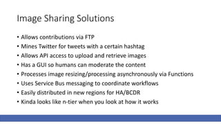 Image Sharing Solutions
• Allows contributions via FTP
• Mines Twitter for tweets with a certain hashtag
• Allows API access to upload and retrieve images
• Has a GUI so humans can moderate the content
• Processes image resizing/processing asynchronously via Functions
• Uses Service Bus messaging to coordinate workflows
• Easily distributed in new regions for HA/BCDR
• Kinda looks like n-tier when you look at how it works
 