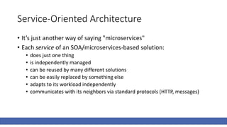Service-Oriented Architecture
• It’s just another way of saying "microservices"
• Each service of an SOA/microservices-based solution:
• does just one thing
• is independently managed
• can be reused by many different solutions
• can be easily replaced by something else
• adapts to its workload independently
• communicates with its neighbors via standard protocols (HTTP, messages)
 