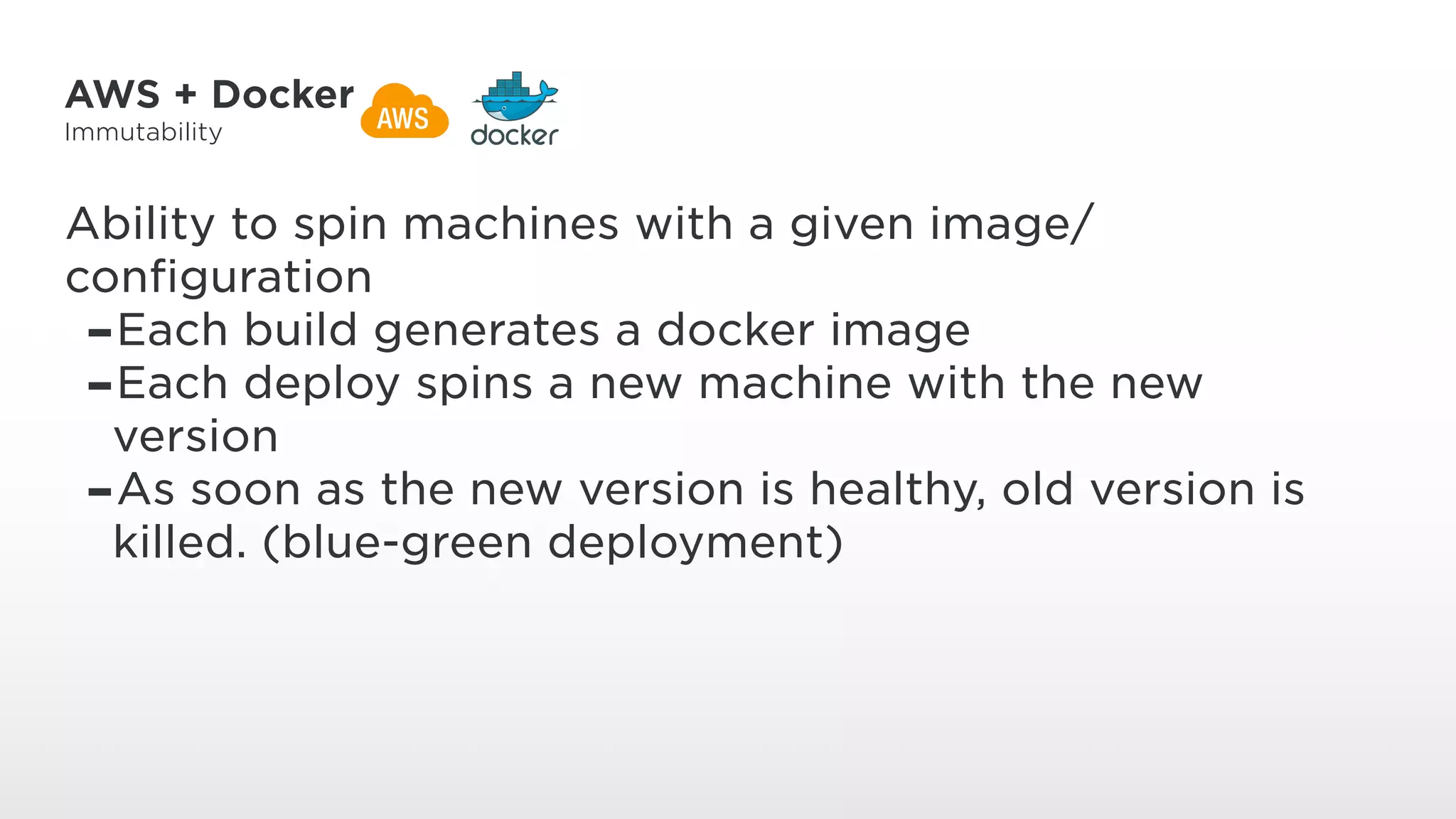 AWS + Docker
Immutability
Ability to spin machines with a given image/
configuration
-Each build generates a docker image
-Each deploy spins a new machine with the new
version
-As soon as the new version is healthy, old version is
killed. (blue-green deployment)
 