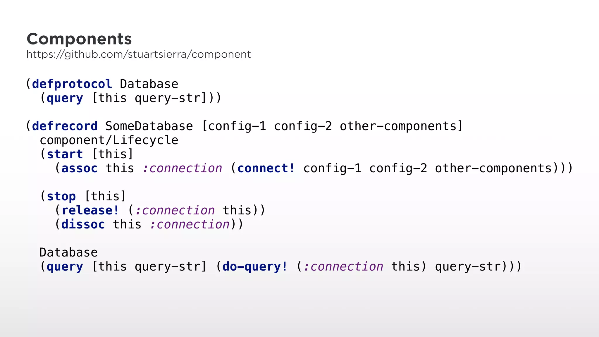 Components
https://github.com/stuartsierra/component
(defprotocol Database 
(query [this query-str])) 
 
(defrecord SomeDatabase [config-1 config-2 other-components] 
component/Lifecycle 
(start [this] 
(assoc this :connection (connect! config-1 config-2 other-components))) 
 
(stop [this] 
(release! (:connection this)) 
(dissoc this :connection)) 
 
Database 
(query [this query-str] (do-query! (:connection this) query-str)))
 