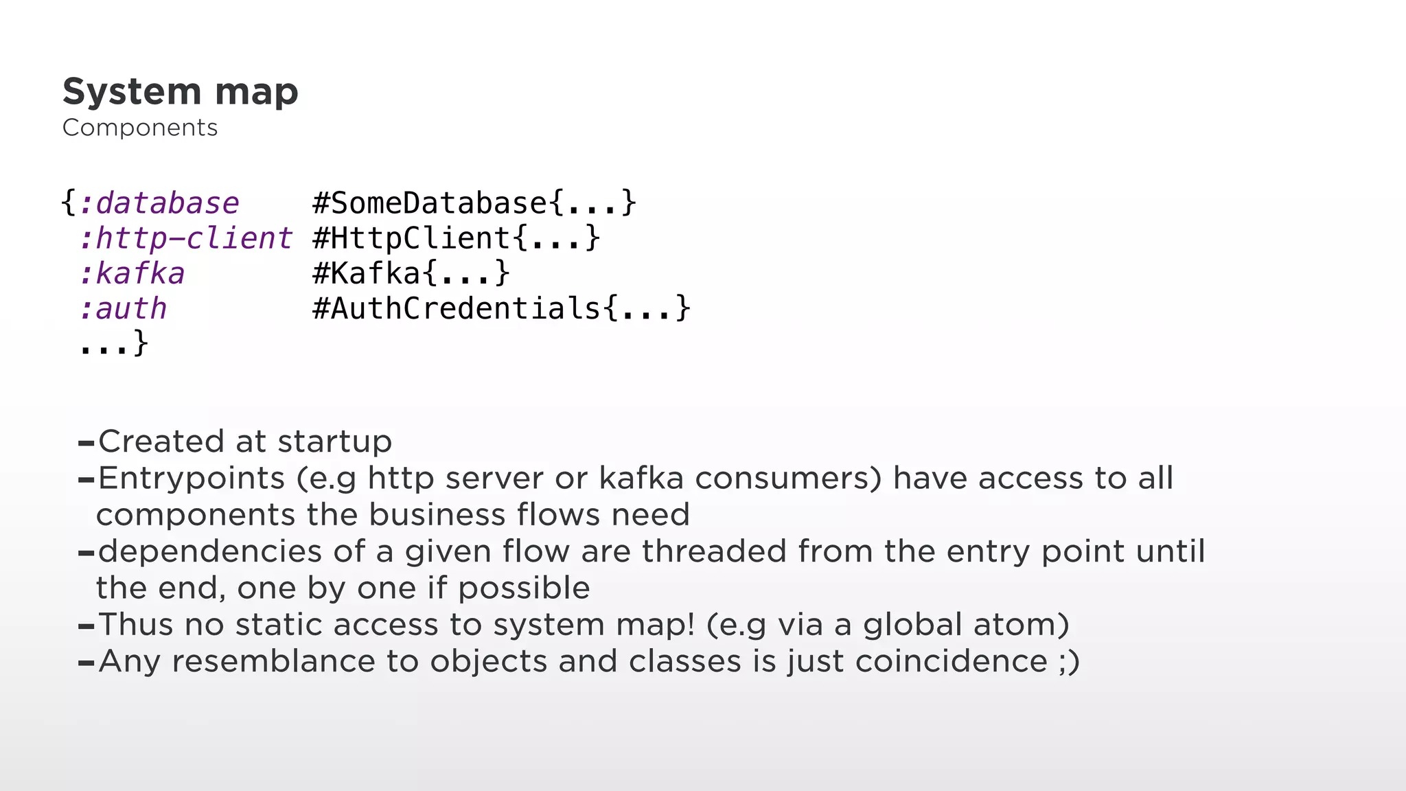 System map
Components
{:database #SomeDatabase{...} 
:http-client #HttpClient{...} 
:kafka #Kafka{...} 
:auth #AuthCredentials{...} 
...}
-Created at startup
-Entrypoints (e.g http server or kafka consumers) have access to all
components the business flows need
-dependencies of a given flow are threaded from the entry point until
the end, one by one if possible
-Thus no static access to system map! (e.g via a global atom)
-Any resemblance to objects and classes is just coincidence ;)
 