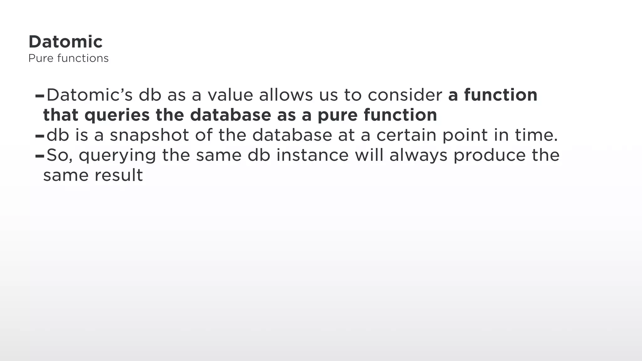 Datomic
Pure functions
-Datomic’s db as a value allows us to consider a function
that queries the database as a pure function
-db is a snapshot of the database at a certain point in time.
-So, querying the same db instance will always produce the
same result
 