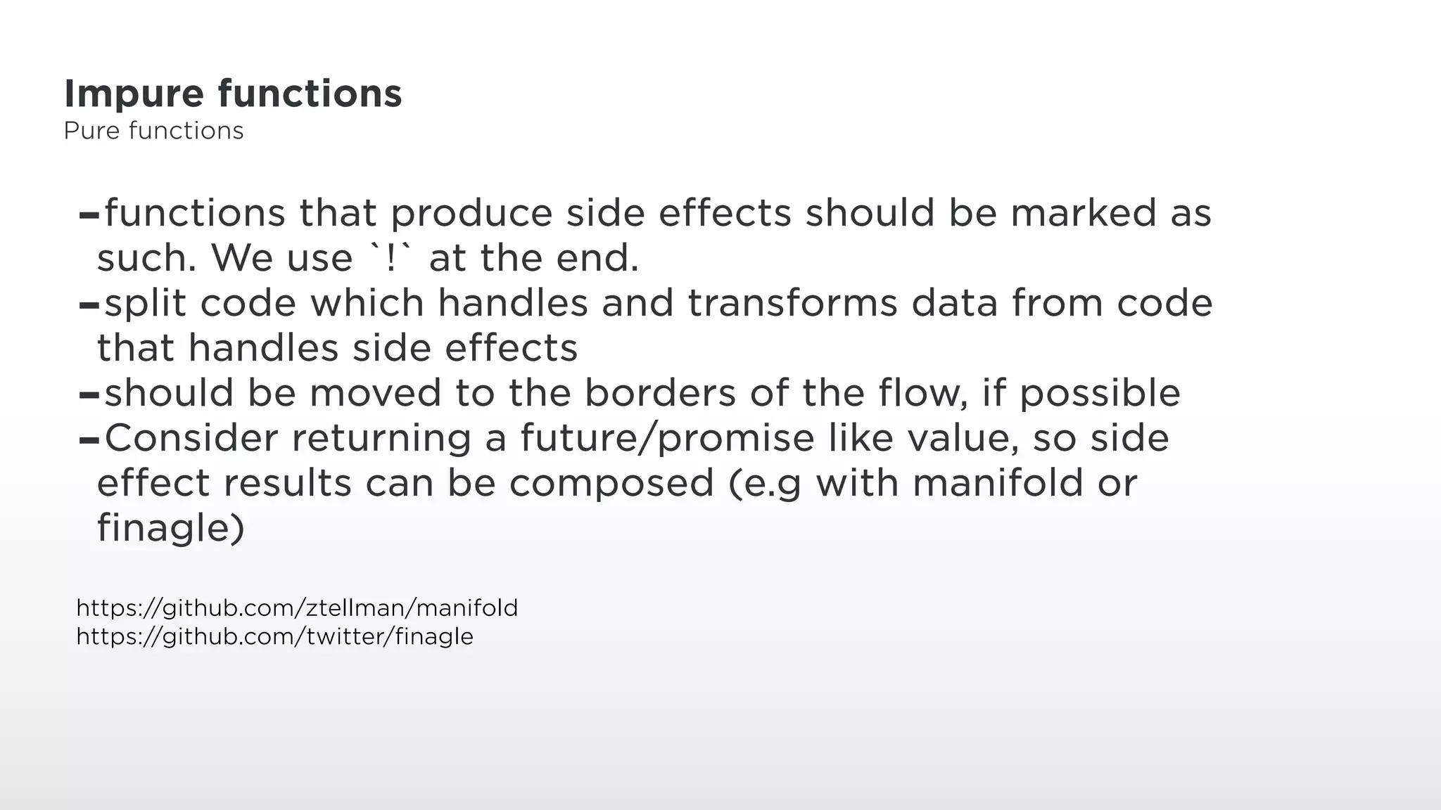 Impure functions
Pure functions
-functions that produce side effects should be marked as
such. We use `!` at the end.
-split code which handles and transforms data from code
that handles side effects
-should be moved to the borders of the flow, if possible
-Consider returning a future/promise like value, so side
effect results can be composed (e.g with manifold or
finagle)
https://github.com/ztellman/manifold
https://github.com/twitter/finagle
 