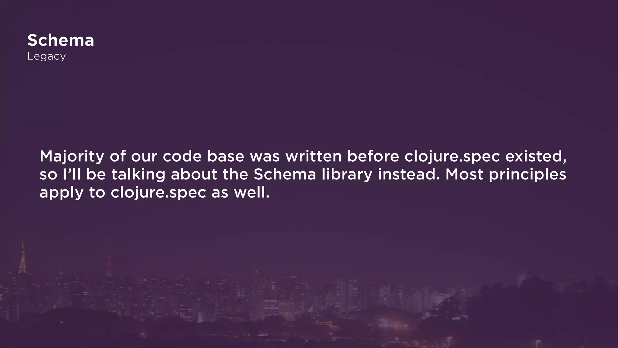 Schema
Legacy
Majority of our code base was written before clojure.spec existed,
so I’ll be talking about the Schema library instead. Most principles
apply to clojure.spec as well.
 