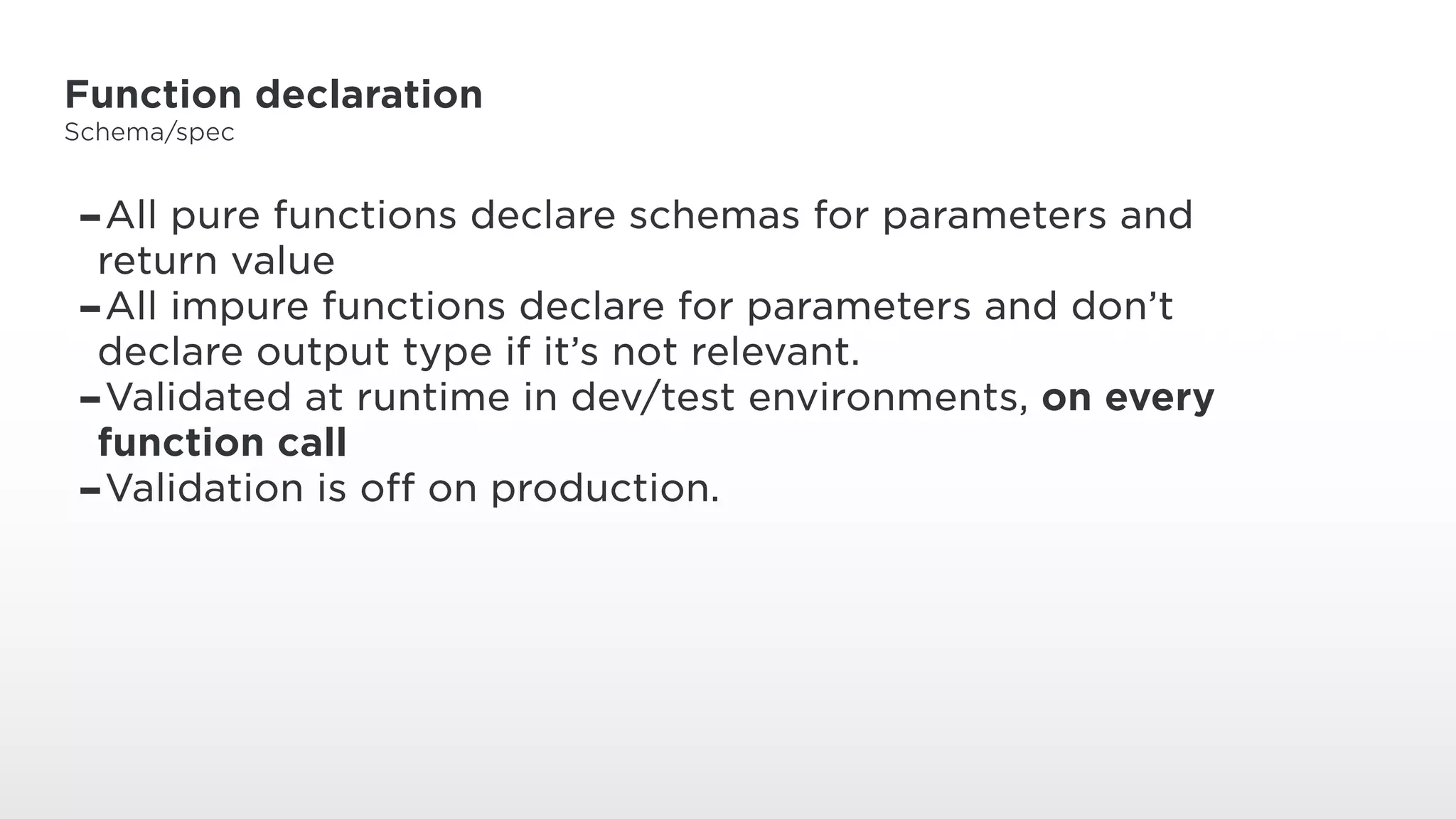 Function declaration
Schema/spec
-All pure functions declare schemas for parameters and
return value
-All impure functions declare for parameters and don’t
declare output type if it’s not relevant.
-Validated at runtime in dev/test environments, on every
function call
-Validation is off on production.
 