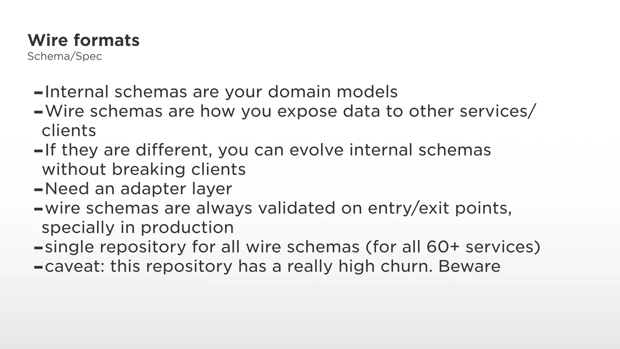 Wire formats
Schema/Spec
-Internal schemas are your domain models
-Wire schemas are how you expose data to other services/
clients
-If they are different, you can evolve internal schemas
without breaking clients
-Need an adapter layer
-wire schemas are always validated on entry/exit points,
specially in production
-single repository for all wire schemas (for all 60+ services)
-caveat: this repository has a really high churn. Beware
 