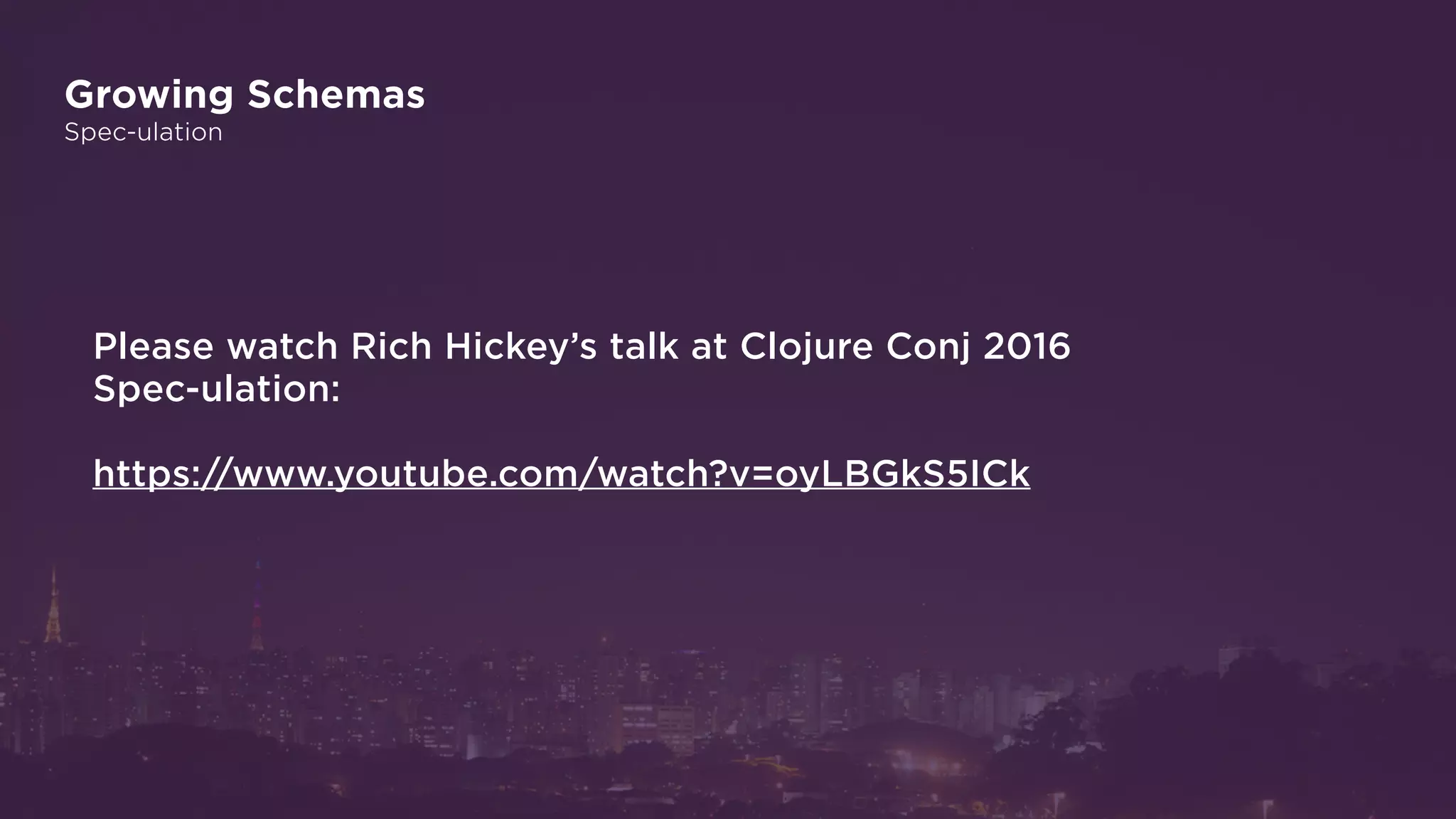 Growing Schemas
Spec-ulation
Please watch Rich Hickey’s talk at Clojure Conj 2016
Spec-ulation:
https://www.youtube.com/watch?v=oyLBGkS5ICk
 