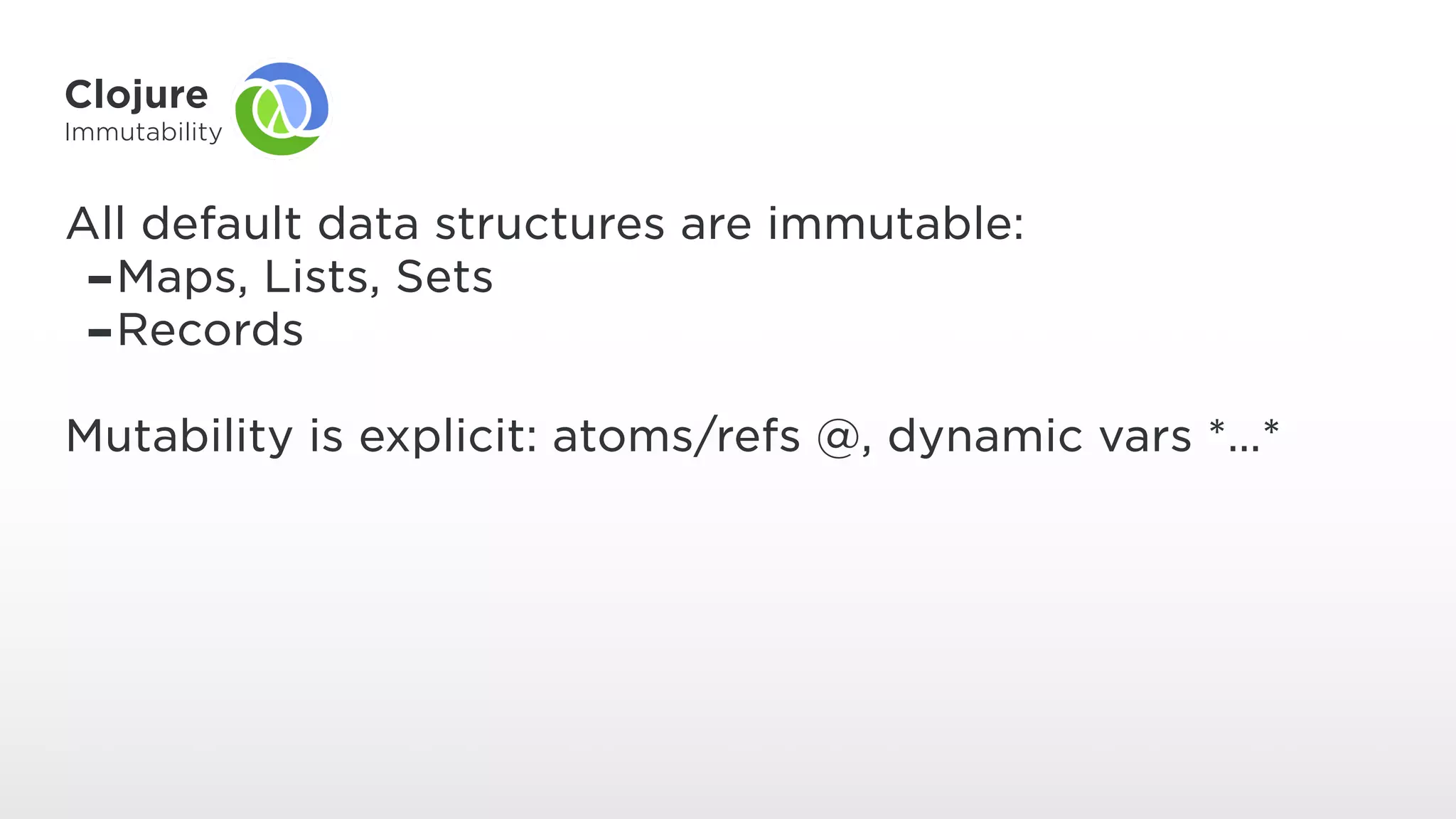 Clojure
Immutability
All default data structures are immutable:
-Maps, Lists, Sets
-Records
Mutability is explicit: atoms/refs @, dynamic vars *…*
 