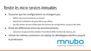 Rendre les micro-services immuables
● S’assurer que les configurations ne changent pas.
○ Définir des environnements au besoin
○ Maximiser l’utilisation de paramètres par défaut
○ Ne PAS utiliser de nom d’hôte dans les fichiers de configuration, toujours des alias.
● Éviter les différences entre les environnements.
○ Certaines ne peuvent être évitées: Paramètres RAM, nombre de réplicas, etc.
● Utiliser les mêmes conteneurs du laptop du développeur/Jenkins jusqu’à
la production.
 
