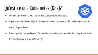 Qu’est-ce que Kubernetes (K8s)?
● Un système d’orchestration de conteneurs Docker.
● Il permet de placer dynamiquement les conteneurs là où les ressources
sont disponibles.
● Il comporte un système d’auto-découverte pour router les requêtes là où
les conteneurs sont démarrés.
 