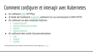 Comment configurer et interagir avec Kubernetes
● En utilisant l’API HTTP(s)
● À l’aide de l’utilitaire kubectl, utilitaire CLI se connectant à l’API HTTP.
● En utilisant un des modules Python:
○ kubernetes-py*
○ python-kubernetes-wrapper
○ pykube
○ python-k8sclient
● En utilisant des outils d’automatisation:
○ Salt
○ Puppet
○ Ansible
* Avertissement: Je suis l’auteur de cette librairie mise en ligne par mnubo.
 