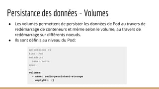 Persistance des données - Volumes
● Les volumes permettent de persister les données de Pod au travers de
redémarrage de conteneurs et même selon le volume, au travers de
redémarrage sur différents noeuds.
● Ils sont définis au niveau du Pod:
apiVersion: v1
kind: Pod
metadata:
name: redis
spec:
…
volumes:
- name: redis-persistent-storage
emptyDir: {}
 