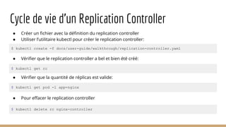 Cycle de vie d’un Replication Controller
● Créer un fichier avec la définition du replication controller
● Utiliser l’utilitaire kubectl pour créer le replication controller:
● Vérifier que le replication controller a bel et bien été créé:
$ kubectl create -f docs/user-guide/walkthrough/replication-controller.yaml
$ kubectl get rc
● Pour effacer le replication controller
$ kubectl delete rc nginx-controller
● Vérifier que la quantité de réplicas est valide:
$ kubectl get pod -l app=nginx
 