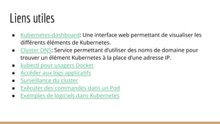 Liens utiles
● Kubernetes-dashboard: Une interface web permettant de visualiser les
différents éléments de Kubernetes.
● Cluster DNS: Service permettant d’utiliser des noms de domaine pour
trouver un élément Kubernetes à la place d’une adresse IP.
● kubectl pour usagers Docker
● Accéder aux logs applicatifs
● Surveillance du cluster
● Exécuter des commandes dans un Pod
● Exemples de logiciels dans Kubernetes
 