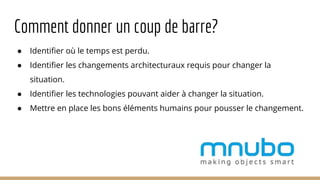 ● Identifier où le temps est perdu.
● Identifier les changements architecturaux requis pour changer la
situation.
● Identifier les technologies pouvant aider à changer la situation.
● Mettre en place les bons éléments humains pour pousser le changement.
Comment donner un coup de barre?
 