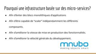 Pourquoi une infrastructure basée sur des micro-services?
● Afin d’éviter des blocs monolithiques d’applications
● Afin d’être capable de “scaler” indépendamment les différents
composants.
● Afin d’améliorer la vitesse de mise en production des fonctionnalités.
● Afin d’améliorer la vélocité générale du développement.
 