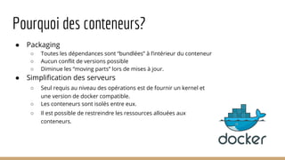 Pourquoi des conteneurs?
● Packaging
○ Toutes les dépendances sont “bundlées” à l’intérieur du conteneur
○ Aucun conflit de versions possible
○ Diminue les “moving parts” lors de mises à jour.
● Simplification des serveurs
○ Seul requis au niveau des opérations est de fournir un kernel et
une version de docker compatible.
○ Les conteneurs sont isolés entre eux.
○ Il est possible de restreindre les ressources allouées aux
conteneurs.
 