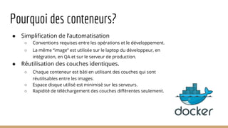 Pourquoi des conteneurs?
● Simplification de l’automatisation
○ Conventions requises entre les opérations et le développement.
○ La même “image” est utilisée sur le laptop du développeur, en
intégration, en QA et sur le serveur de production.
● Réutilisation des couches identiques.
○ Chaque conteneur est bâti en utilisant des couches qui sont
réutilisables entre les images.
○ Espace disque utilisé est minimisé sur les serveurs.
○ Rapidité de téléchargement des couches différentes seulement.
 