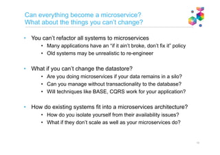 Microservice
MicroserviceMicroservice
Microservice
Microservices inter-communication
Aim is decoupling for robustness
Messaging where possible
• Lightweight messaging
(e.g. AMQP, Kafka)
• Publish/subscribe
• Eventual consistency
Direct calls where necessary
Lightweight protocols
(e.g. JSON/HTTP)
• Load balancing/scaling via service
discovery
• Circuit breaker
• Caching
Microservices application
Microservice
Subscribe
JSON
/HTTP
Microservice
Microservice
Message
Hub
API
Microservice
Publish
API
JSON
/HTTP Publish
Service
Discovery
 