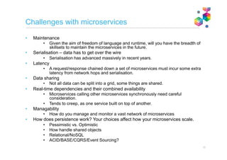 Application frameworks at the network level
Microservices simplify the
creation and maintenance of
applications by inheriting key non-
functional characteristics from
their environment.
Sounds familiar? Similar in
principle to application container
frameworks from the past (e.g.
JEE), but:
Different because
• Framework is agnostic to the
runtime/language used by
each microservice
• Microservices, and framework
components sit on the
network, rather than within an
application server Microservices application
Microservice
component
Microservice
component
Microservice
componentMicroservice
componentMicroservice
componentMicroservice
component
Framework provides
• Scaling
• Availability
• Caching
• Messaging
• Connectivity
• …and more
Note that from this perspective there is greater parity between microservices
architecture and application servers than there is with service oriented architecture11
 
