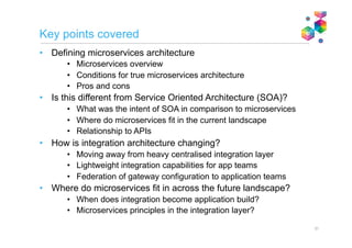 Caution with comparisons
(or “how to start an argument”!)
Comparisons that make some level of sense
Microservice architecture vs. Service oriented architecture
Trying to achieve many of the same things (enable the creation of re-usable business
functions as isolated components), but at a very different scale. SOA evolved to become
focused on the enterprise scale (though some would say that wasn’t the original intent).
Microservices, is primarily at the application scale.
Microservice component vs. Service component
Both describe the actual implementation of a business function. They differ primarily in
granularity, but also arguably in maintainability, agility etc.
Confusing comparisons
Microservices vs. SOA
Microservices are components. SOA is an architecture. What you’re probably trying to
compare is Microservices Architecture with SOA (see above).
Microservices vs. APIs
APIs are a interface. A mechanism for exposing business function. Microservices are the
component architecture used to implement those business functions. It makes no sense to
directly compare them.
Microservice vs. Service
“Service” means different things to different people. Needs to be qualified. Service
Implementation? Service exposure? Service definition? The same could be said for
microservice. Need to be specific.
31
 