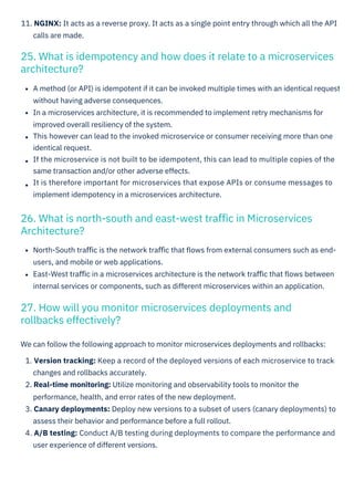 We can follow the following approach to monitor microservices deployments and rollbacks:
1. Version tracking: Keep a record of the deployed versions of each microservice to track
changes and rollbacks accurately.
2. Real-time monitoring: Utilize monitoring and observability tools to monitor the
performance, health, and error rates of the new deployment.
3. Canary deployments: Deploy new versions to a subset of users (canary deployments) to
assess their behavior and performance before a full rollout.
4. A/B testing: Conduct A/B testing during deployments to compare the performance and
user experience of different versions.
A method (or API) is idempotent if it can be invoked multiple times with an identical request
without having adverse consequences.
In a microservices architecture, it is recommended to implement retry mechanisms for
improved overall resiliency of the system.
This however can lead to the invoked microservice or consumer receiving more than one
identical request.
If the microservice is not built to be idempotent, this can lead to multiple copies of the
same transaction and/or other adverse effects.
It is therefore important for microservices that expose APIs or consume messages to
implement idempotency in a microservices architecture.
North-South traﬃc is the network traﬃc that ﬂows from external consumers such as end-
users, and mobile or web applications.
East-West traﬃc in a microservices architecture is the network traﬃc that ﬂows between
internal services or components, such as different microservices within an application.
11. NGINX: It acts as a reverse proxy. It acts as a single point entry through which all the API
calls are made.
27. How will you monitor microservices deployments and
rollbacks effectively?
26. What is north-south and east-west traﬃc in Microservices
Architecture?
25. What is idempotency and how does it relate to a microservices
architecture?
 