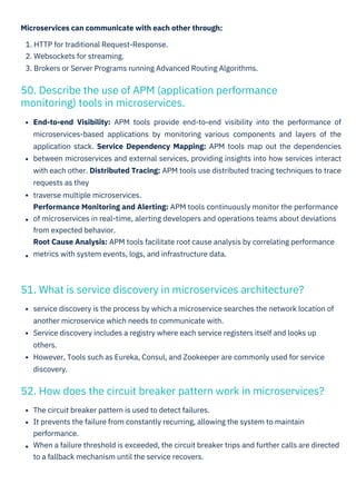 Microservices can communicate with each other through:
1. HTTP for traditional Request-Response.
2. Websockets for streaming.
3. Brokers or Server Programs running Advanced Routing Algorithms.
The circuit breaker pattern is used to detect failures.
It prevents the failure from constantly recurring, allowing the system to maintain
performance.
When a failure threshold is exceeded, the circuit breaker trips and further calls are directed
to a fallback mechanism until the service recovers.
service discovery is the process by which a microservice searches the network location of
another microservice which needs to communicate with.
Service discovery includes a registry where each service registers itself and looks up
others.
However, Tools such as Eureka, Consul, and Zookeeper are commonly used for service
discovery.
End-to-end Visibility: APM tools provide end-to-end visibility into the performance of
microservices-based applications by monitoring various components and layers of the
application stack. Service Dependency Mapping: APM tools map out the dependencies
between microservices and external services, providing insights into how services interact
with each other. Distributed Tracing: APM tools use distributed tracing techniques to trace
requests as they
traverse multiple microservices.
Performance Monitoring and Alerting: APM tools continuously monitor the performance
of microservices in real-time, alerting developers and operations teams about deviations
from expected behavior.
Root Cause Analysis: APM tools facilitate root cause analysis by correlating performance
metrics with system events, logs, and infrastructure data.
50. Describe the use of APM (application performance
monitoring) tools in microservices.
51. What is service discovery in microservices architecture?
52. How does the circuit breaker pattern work in microservices?
 