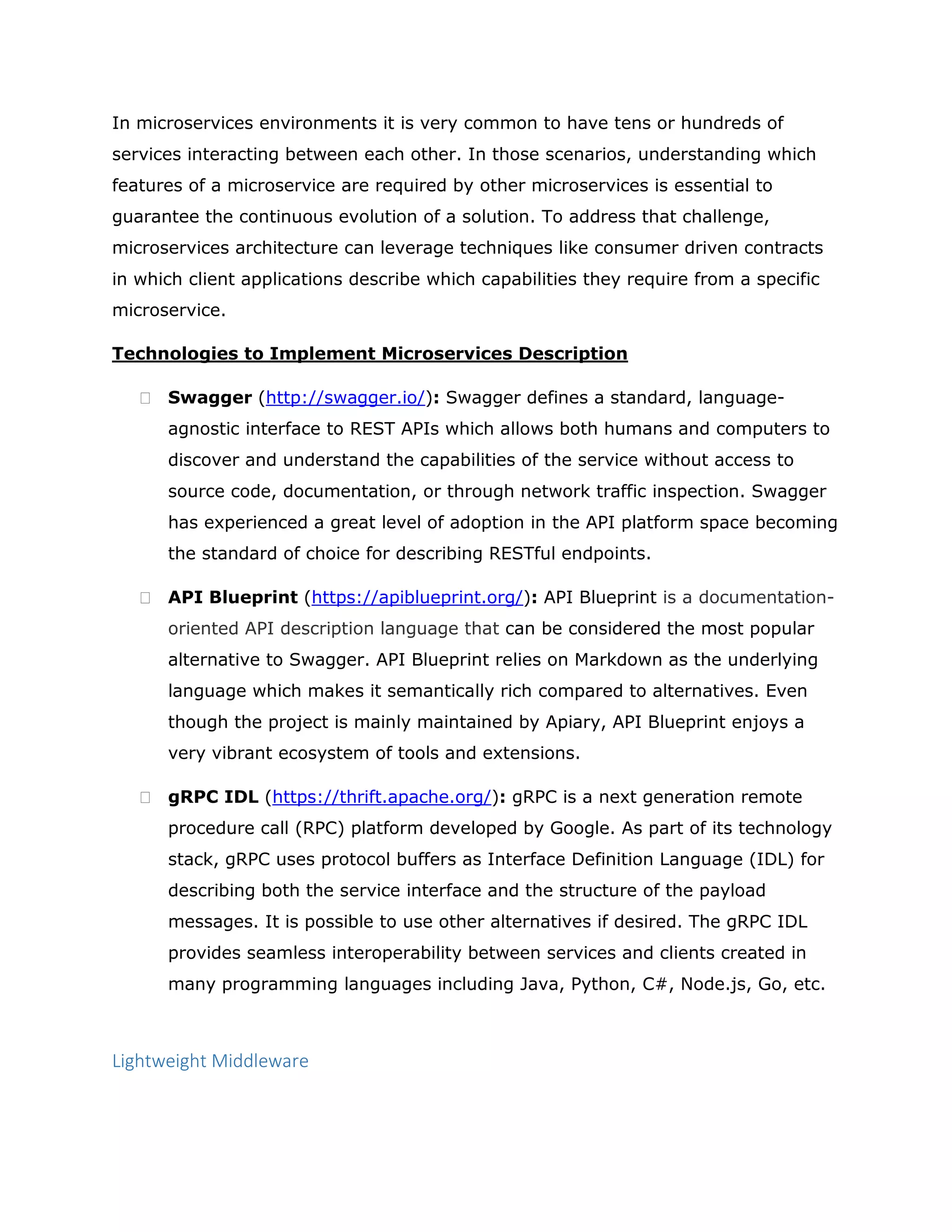 In microservices environments it is very common to have tens or hundreds of
services interacting between each other. In those scenarios, understanding which
features of a microservice are required by other microservices is essential to
guarantee the continuous evolution of a solution. To address that challenge,
microservices architecture can leverage techniques like consumer driven contracts
in which client applications describe which capabilities they require from a specific
microservice.
Technologies to Implement Microservices Description
 Swagger (http://swagger.io/): Swagger defines a standard, language-
agnostic interface to REST APIs which allows both humans and computers to
discover and understand the capabilities of the service without access to
source code, documentation, or through network traffic inspection. Swagger
has experienced a great level of adoption in the API platform space becoming
the standard of choice for describing RESTful endpoints.
 API Blueprint (https://apiblueprint.org/): API Blueprint is a documentation-
oriented API description language that can be considered the most popular
alternative to Swagger. API Blueprint relies on Markdown as the underlying
language which makes it semantically rich compared to alternatives. Even
though the project is mainly maintained by Apiary, API Blueprint enjoys a
very vibrant ecosystem of tools and extensions.
 gRPC IDL (https://thrift.apache.org/): gRPC is a next generation remote
procedure call (RPC) platform developed by Google. As part of its technology
stack, gRPC uses protocol buffers as Interface Definition Language (IDL) for
describing both the service interface and the structure of the payload
messages. It is possible to use other alternatives if desired. The gRPC IDL
provides seamless interoperability between services and clients created in
many programming languages including Java, Python, C#, Node.js, Go, etc.
Lightweight Middleware
 
