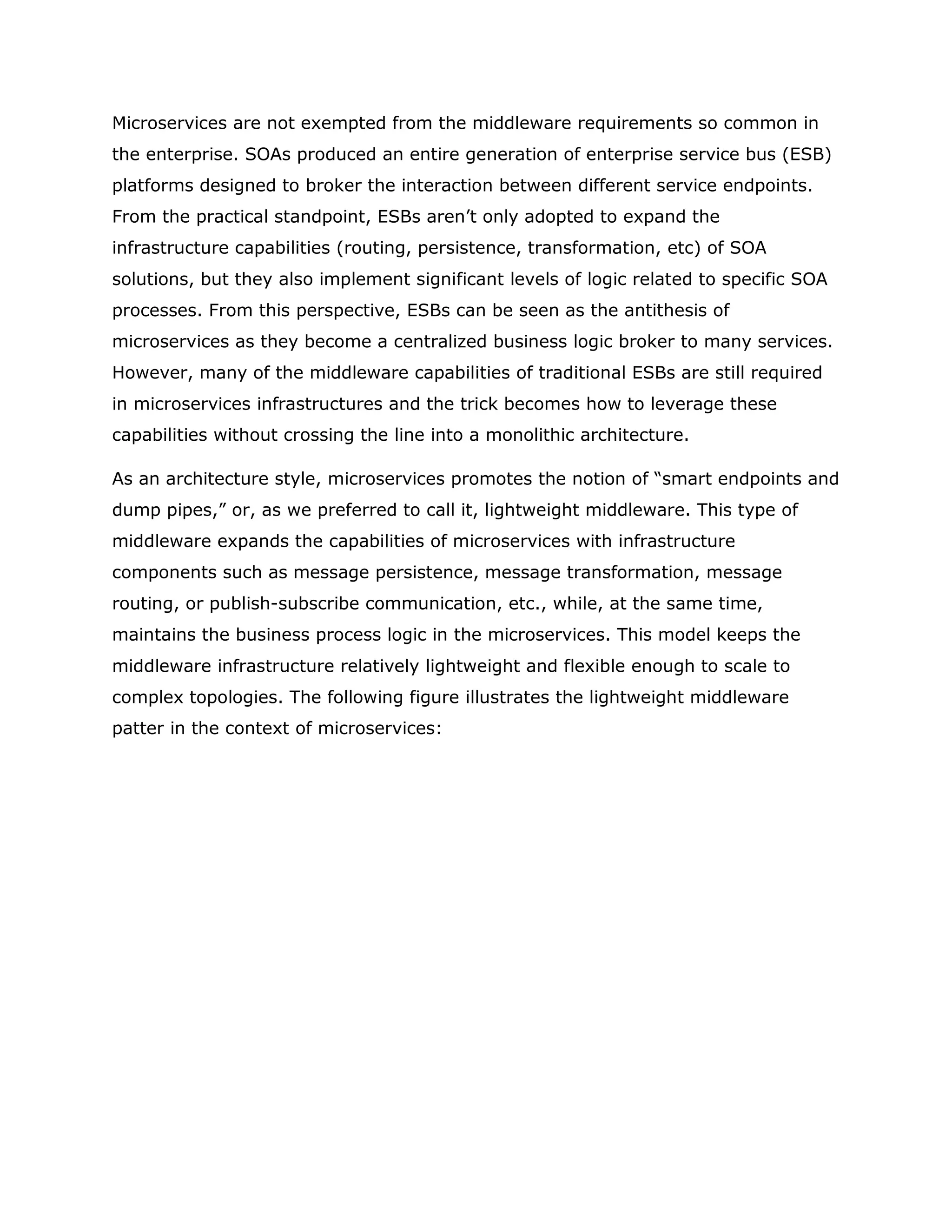 Microservices are not exempted from the middleware requirements so common in
the enterprise. SOAs produced an entire generation of enterprise service bus (ESB)
platforms designed to broker the interaction between different service endpoints.
From the practical standpoint, ESBs aren’t only adopted to expand the
infrastructure capabilities (routing, persistence, transformation, etc) of SOA
solutions, but they also implement significant levels of logic related to specific SOA
processes. From this perspective, ESBs can be seen as the antithesis of
microservices as they become a centralized business logic broker to many services.
However, many of the middleware capabilities of traditional ESBs are still required
in microservices infrastructures and the trick becomes how to leverage these
capabilities without crossing the line into a monolithic architecture.
As an architecture style, microservices promotes the notion of “smart endpoints and
dump pipes,” or, as we preferred to call it, lightweight middleware. This type of
middleware expands the capabilities of microservices with infrastructure
components such as message persistence, message transformation, message
routing, or publish-subscribe communication, etc., while, at the same time,
maintains the business process logic in the microservices. This model keeps the
middleware infrastructure relatively lightweight and flexible enough to scale to
complex topologies. The following figure illustrates the lightweight middleware
patter in the context of microservices:
 