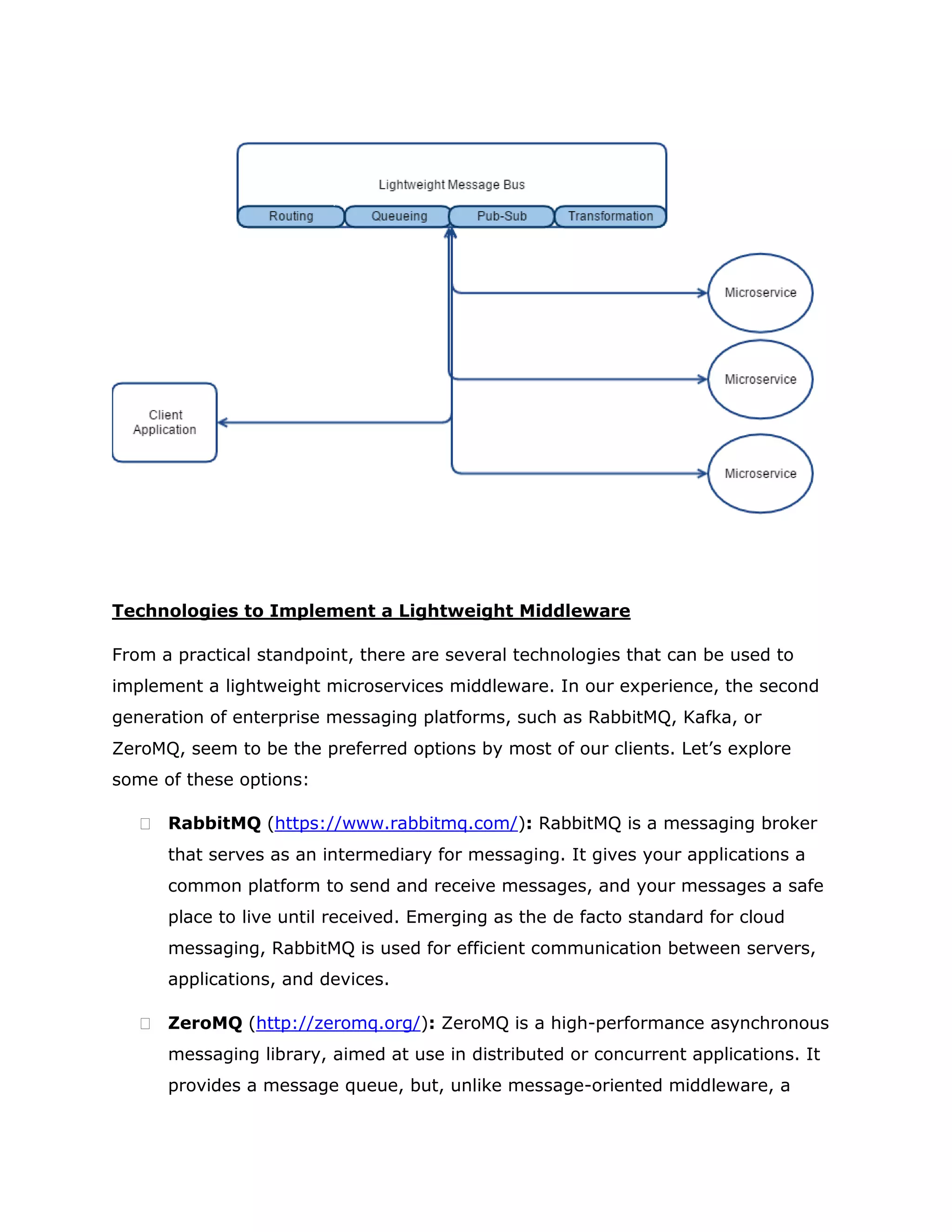 Technologies to Implement a Lightweight Middleware
From a practical standpoint, there are several technologies that can be used to
implement a lightweight microservices middleware. In our experience, the second
generation of enterprise messaging platforms, such as RabbitMQ, Kafka, or
ZeroMQ, seem to be the preferred options by most of our clients. Let’s explore
some of these options:
 RabbitMQ (https://www.rabbitmq.com/): RabbitMQ is a messaging broker
that serves as an intermediary for messaging. It gives your applications a
common platform to send and receive messages, and your messages a safe
place to live until received. Emerging as the de facto standard for cloud
messaging, RabbitMQ is used for efficient communication between servers,
applications, and devices.
 ZeroMQ (http://zeromq.org/): ZeroMQ is a high-performance asynchronous
messaging library, aimed at use in distributed or concurrent applications. It
provides a message queue, but, unlike message-oriented middleware, a
 