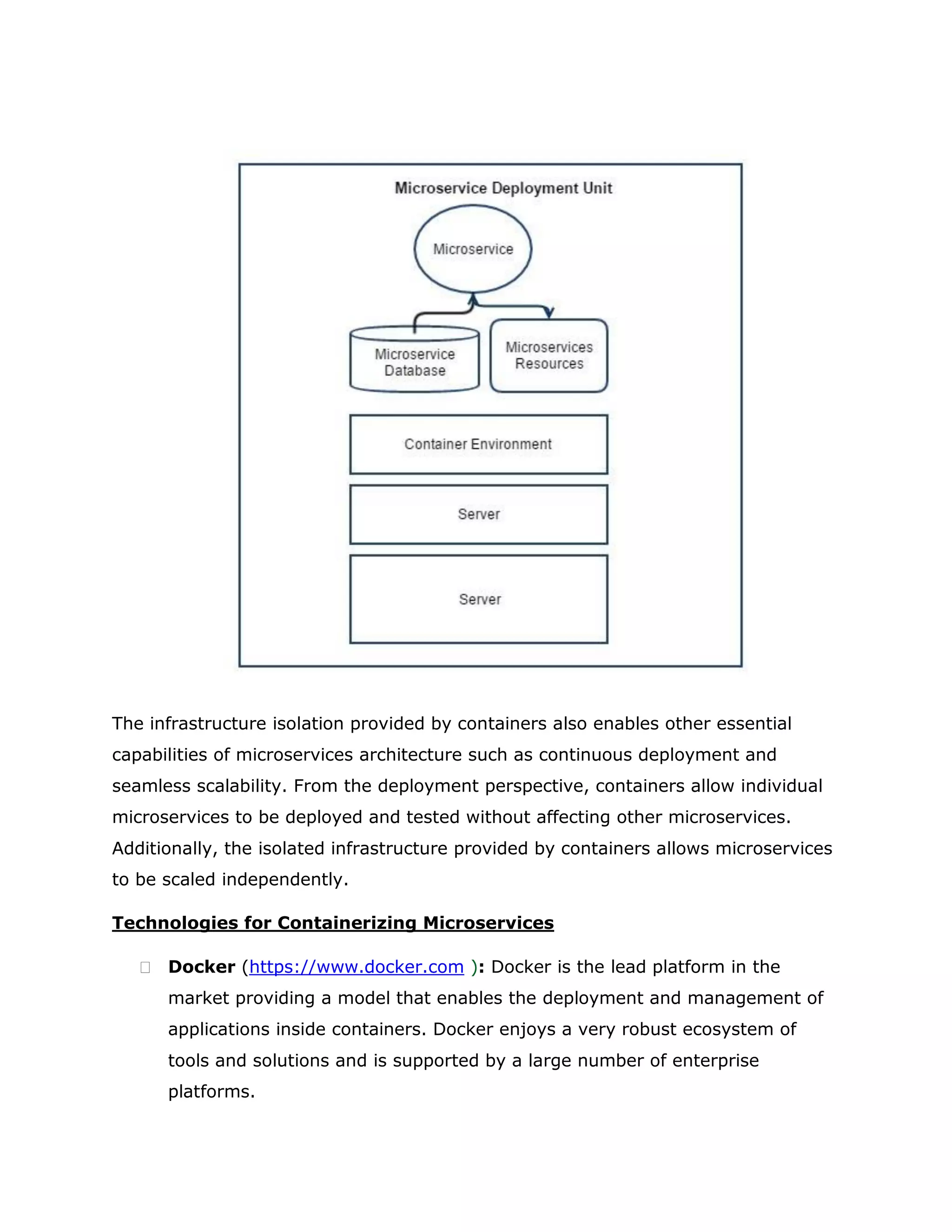 The infrastructure isolation provided by containers also enables other essential
capabilities of microservices architecture such as continuous deployment and
seamless scalability. From the deployment perspective, containers allow individual
microservices to be deployed and tested without affecting other microservices.
Additionally, the isolated infrastructure provided by containers allows microservices
to be scaled independently.
Technologies for Containerizing Microservices
 Docker (https://www.docker.com ): Docker is the lead platform in the
market providing a model that enables the deployment and management of
applications inside containers. Docker enjoys a very robust ecosystem of
tools and solutions and is supported by a large number of enterprise
platforms.
 