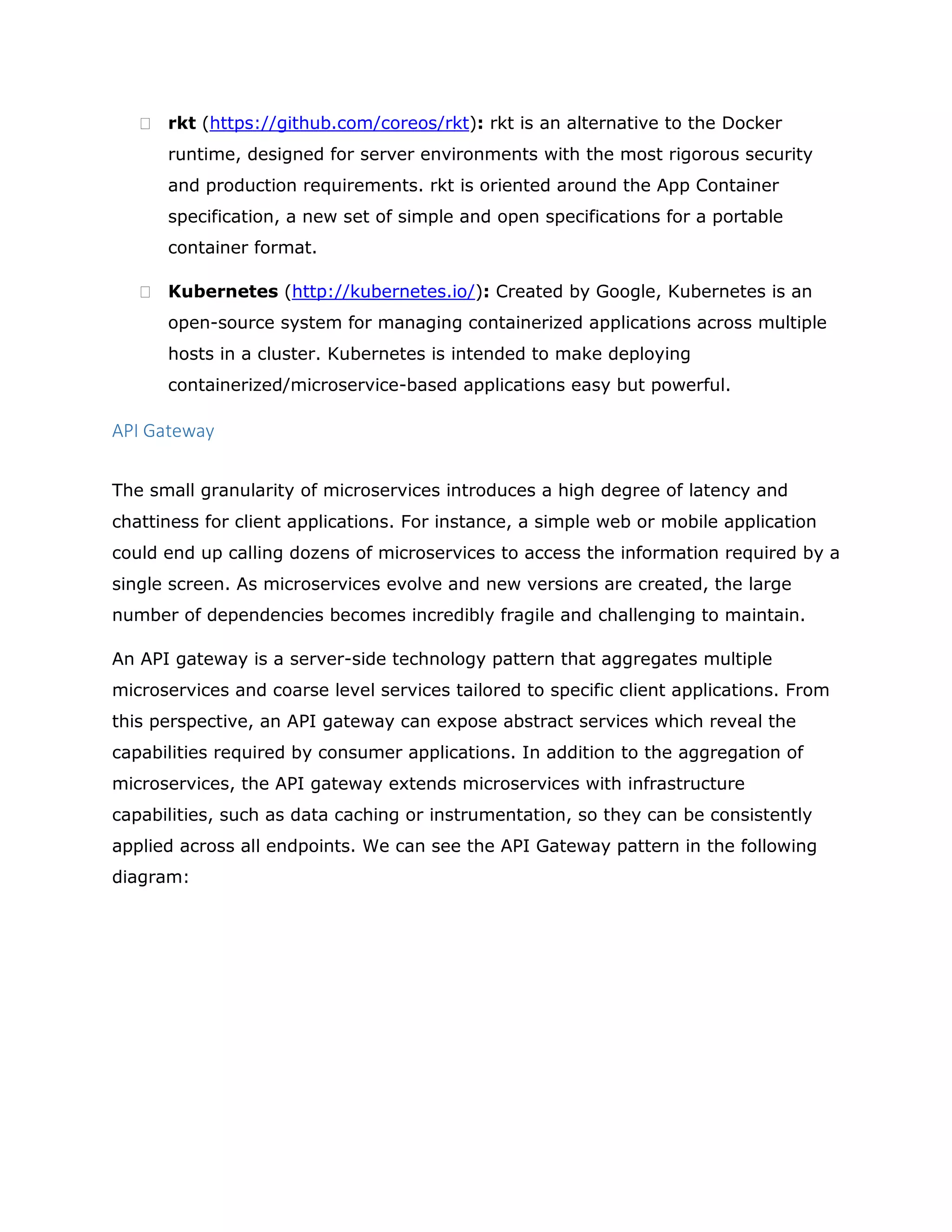  rkt (https://github.com/coreos/rkt): rkt is an alternative to the Docker
runtime, designed for server environments with the most rigorous security
and production requirements. rkt is oriented around the App Container
specification, a new set of simple and open specifications for a portable
container format.
 Kubernetes (http://kubernetes.io/): Created by Google, Kubernetes is an
open-source system for managing containerized applications across multiple
hosts in a cluster. Kubernetes is intended to make deploying
containerized/microservice-based applications easy but powerful.
API Gateway
The small granularity of microservices introduces a high degree of latency and
chattiness for client applications. For instance, a simple web or mobile application
could end up calling dozens of microservices to access the information required by a
single screen. As microservices evolve and new versions are created, the large
number of dependencies becomes incredibly fragile and challenging to maintain.
An API gateway is a server-side technology pattern that aggregates multiple
microservices and coarse level services tailored to specific client applications. From
this perspective, an API gateway can expose abstract services which reveal the
capabilities required by consumer applications. In addition to the aggregation of
microservices, the API gateway extends microservices with infrastructure
capabilities, such as data caching or instrumentation, so they can be consistently
applied across all endpoints. We can see the API Gateway pattern in the following
diagram:
 