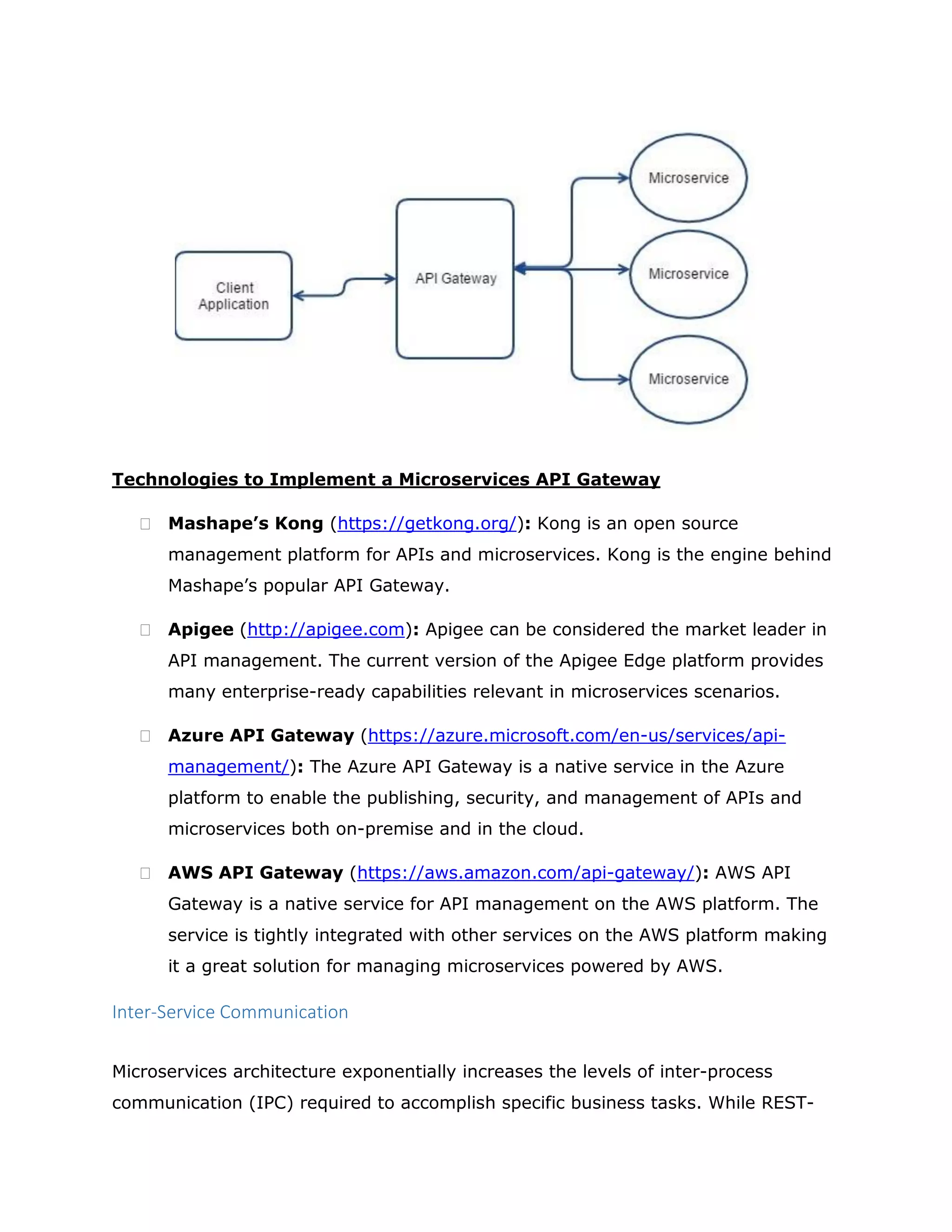 Technologies to Implement a Microservices API Gateway
 Mashape’s Kong (https://getkong.org/): Kong is an open source
management platform for APIs and microservices. Kong is the engine behind
Mashape’s popular API Gateway.
 Apigee (http://apigee.com): Apigee can be considered the market leader in
API management. The current version of the Apigee Edge platform provides
many enterprise-ready capabilities relevant in microservices scenarios.
 Azure API Gateway (https://azure.microsoft.com/en-us/services/api-
management/): The Azure API Gateway is a native service in the Azure
platform to enable the publishing, security, and management of APIs and
microservices both on-premise and in the cloud.
 AWS API Gateway (https://aws.amazon.com/api-gateway/): AWS API
Gateway is a native service for API management on the AWS platform. The
service is tightly integrated with other services on the AWS platform making
it a great solution for managing microservices powered by AWS.
Inter-Service Communication
Microservices architecture exponentially increases the levels of inter-process
communication (IPC) required to accomplish specific business tasks. While REST-
 