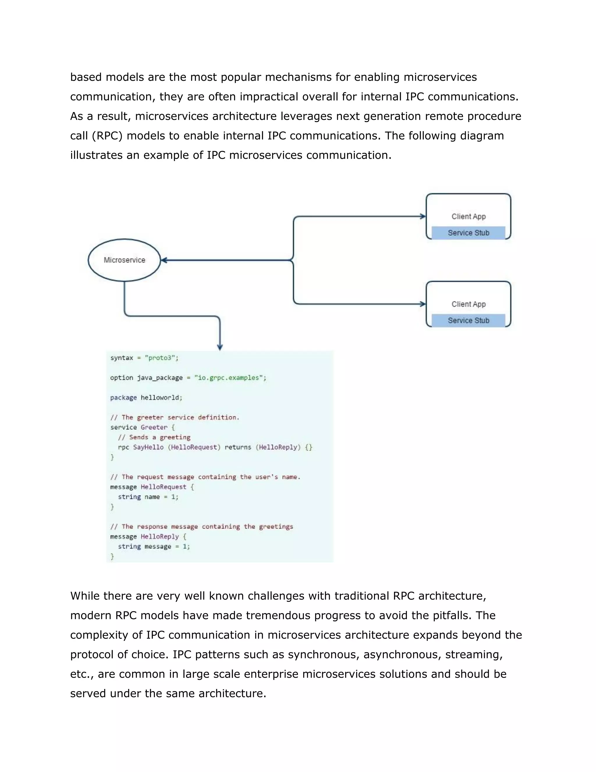 based models are the most popular mechanisms for enabling microservices
communication, they are often impractical overall for internal IPC communications.
As a result, microservices architecture leverages next generation remote procedure
call (RPC) models to enable internal IPC communications. The following diagram
illustrates an example of IPC microservices communication.
While there are very well known challenges with traditional RPC architecture,
modern RPC models have made tremendous progress to avoid the pitfalls. The
complexity of IPC communication in microservices architecture expands beyond the
protocol of choice. IPC patterns such as synchronous, asynchronous, streaming,
etc., are common in large scale enterprise microservices solutions and should be
served under the same architecture.
 