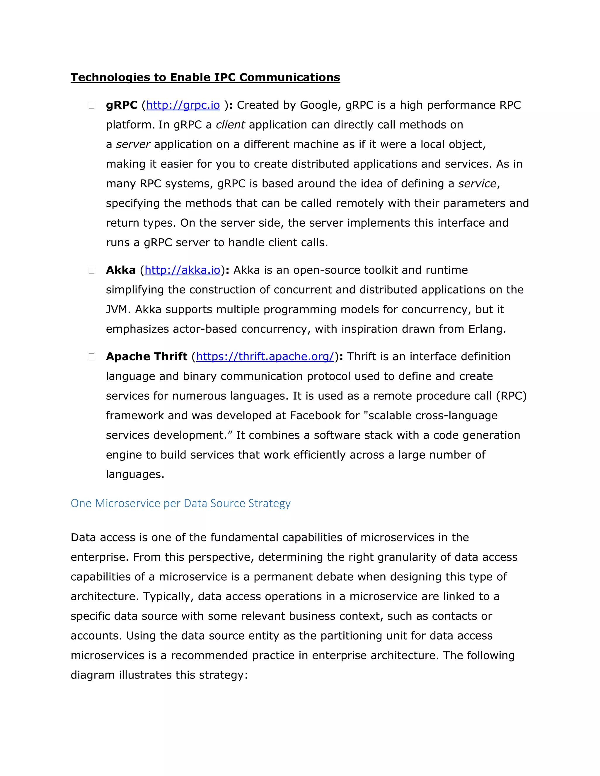 Technologies to Enable IPC Communications
 gRPC (http://grpc.io ): Created by Google, gRPC is a high performance RPC
platform. In gRPC a client application can directly call methods on
a server application on a different machine as if it were a local object,
making it easier for you to create distributed applications and services. As in
many RPC systems, gRPC is based around the idea of defining a service,
specifying the methods that can be called remotely with their parameters and
return types. On the server side, the server implements this interface and
runs a gRPC server to handle client calls.
 Akka (http://akka.io): Akka is an open-source toolkit and runtime
simplifying the construction of concurrent and distributed applications on the
JVM. Akka supports multiple programming models for concurrency, but it
emphasizes actor-based concurrency, with inspiration drawn from Erlang.
 Apache Thrift (https://thrift.apache.org/): Thrift is an interface definition
language and binary communication protocol used to define and create
services for numerous languages. It is used as a remote procedure call (RPC)
framework and was developed at Facebook for "scalable cross-language
services development.” It combines a software stack with a code generation
engine to build services that work efficiently across a large number of
languages.
One Microservice per Data Source Strategy
Data access is one of the fundamental capabilities of microservices in the
enterprise. From this perspective, determining the right granularity of data access
capabilities of a microservice is a permanent debate when designing this type of
architecture. Typically, data access operations in a microservice are linked to a
specific data source with some relevant business context, such as contacts or
accounts. Using the data source entity as the partitioning unit for data access
microservices is a recommended practice in enterprise architecture. The following
diagram illustrates this strategy:
 