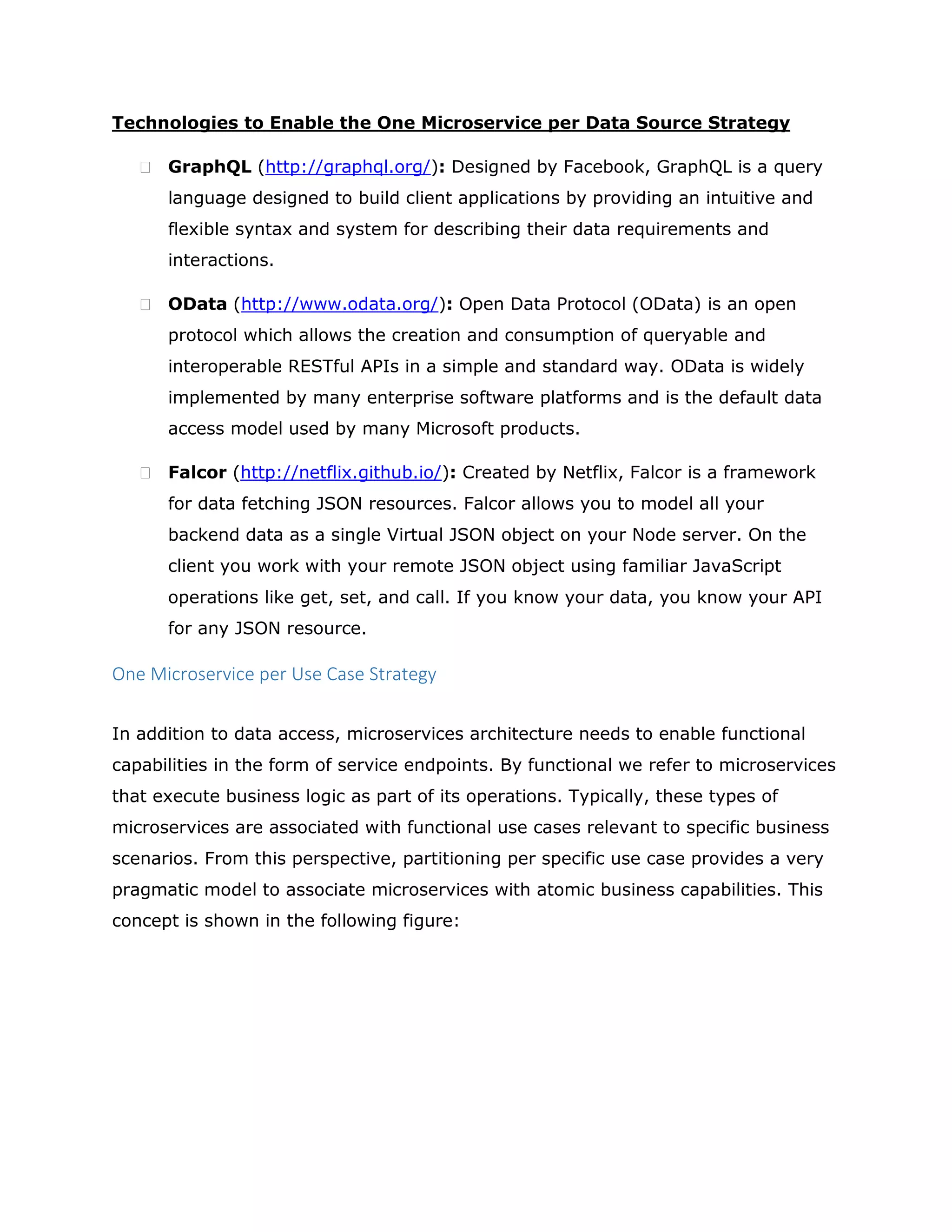 Technologies to Enable the One Microservice per Data Source Strategy
 GraphQL (http://graphql.org/): Designed by Facebook, GraphQL is a query
language designed to build client applications by providing an intuitive and
flexible syntax and system for describing their data requirements and
interactions.
 OData (http://www.odata.org/): Open Data Protocol (OData) is an open
protocol which allows the creation and consumption of queryable and
interoperable RESTful APIs in a simple and standard way. OData is widely
implemented by many enterprise software platforms and is the default data
access model used by many Microsoft products.
 Falcor (http://netflix.github.io/): Created by Netflix, Falcor is a framework
for data fetching JSON resources. Falcor allows you to model all your
backend data as a single Virtual JSON object on your Node server. On the
client you work with your remote JSON object using familiar JavaScript
operations like get, set, and call. If you know your data, you know your API
for any JSON resource.
One Microservice per Use Case Strategy
In addition to data access, microservices architecture needs to enable functional
capabilities in the form of service endpoints. By functional we refer to microservices
that execute business logic as part of its operations. Typically, these types of
microservices are associated with functional use cases relevant to specific business
scenarios. From this perspective, partitioning per specific use case provides a very
pragmatic model to associate microservices with atomic business capabilities. This
concept is shown in the following figure:
 