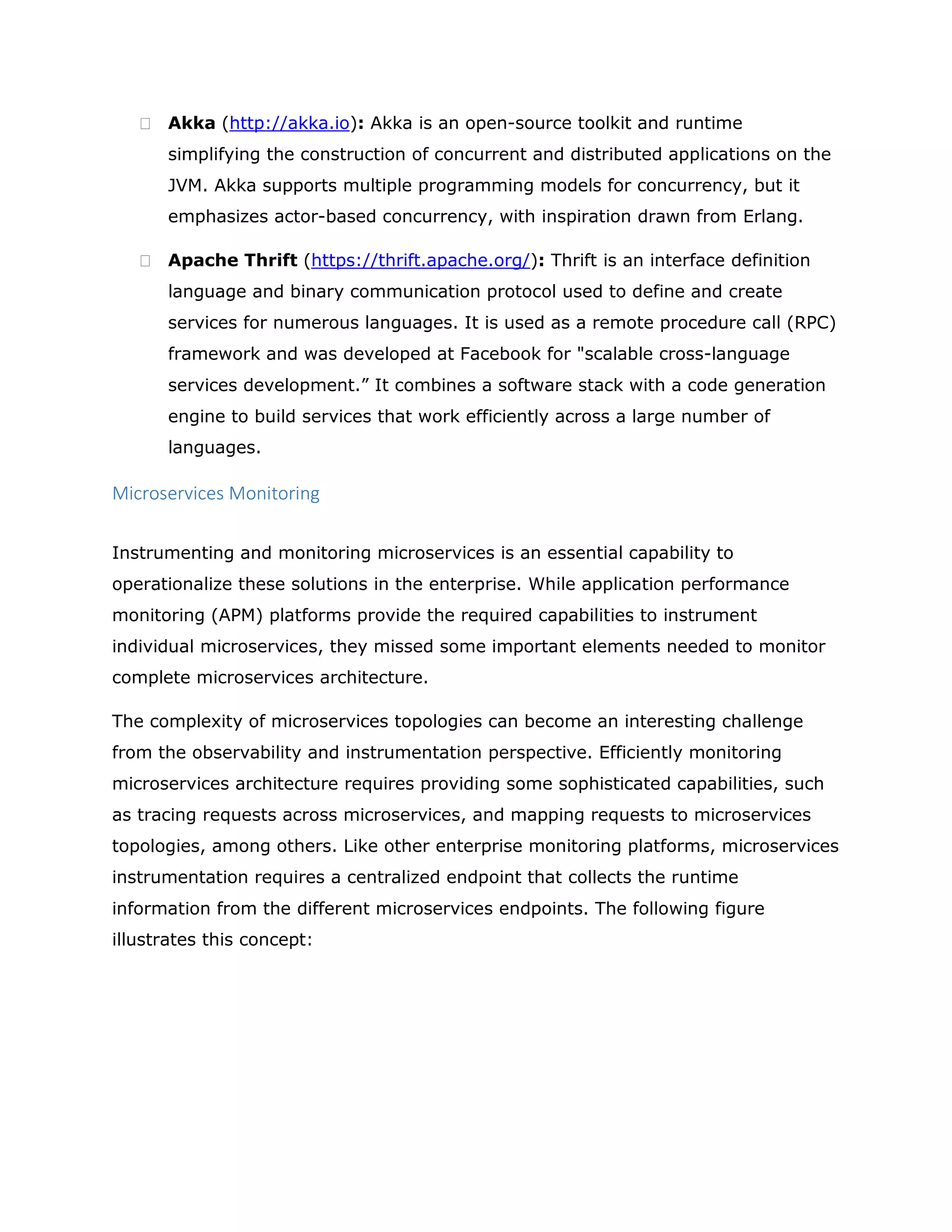  Akka (http://akka.io): Akka is an open-source toolkit and runtime
simplifying the construction of concurrent and distributed applications on the
JVM. Akka supports multiple programming models for concurrency, but it
emphasizes actor-based concurrency, with inspiration drawn from Erlang.
 Apache Thrift (https://thrift.apache.org/): Thrift is an interface definition
language and binary communication protocol used to define and create
services for numerous languages. It is used as a remote procedure call (RPC)
framework and was developed at Facebook for "scalable cross-language
services development.” It combines a software stack with a code generation
engine to build services that work efficiently across a large number of
languages.
Microservices Monitoring
Instrumenting and monitoring microservices is an essential capability to
operationalize these solutions in the enterprise. While application performance
monitoring (APM) platforms provide the required capabilities to instrument
individual microservices, they missed some important elements needed to monitor
complete microservices architecture.
The complexity of microservices topologies can become an interesting challenge
from the observability and instrumentation perspective. Efficiently monitoring
microservices architecture requires providing some sophisticated capabilities, such
as tracing requests across microservices, and mapping requests to microservices
topologies, among others. Like other enterprise monitoring platforms, microservices
instrumentation requires a centralized endpoint that collects the runtime
information from the different microservices endpoints. The following figure
illustrates this concept:
 