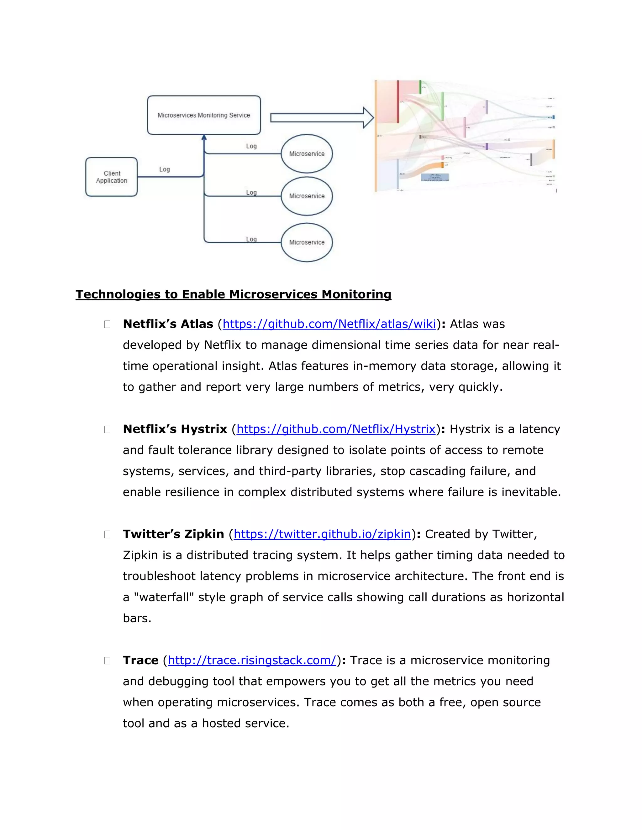 Technologies to Enable Microservices Monitoring
 Netflix’s Atlas (https://github.com/Netflix/atlas/wiki): Atlas was
developed by Netflix to manage dimensional time series data for near real-
time operational insight. Atlas features in-memory data storage, allowing it
to gather and report very large numbers of metrics, very quickly.
 Netflix’s Hystrix (https://github.com/Netflix/Hystrix): Hystrix is a latency
and fault tolerance library designed to isolate points of access to remote
systems, services, and third-party libraries, stop cascading failure, and
enable resilience in complex distributed systems where failure is inevitable.
 Twitter’s Zipkin (https://twitter.github.io/zipkin): Created by Twitter,
Zipkin is a distributed tracing system. It helps gather timing data needed to
troubleshoot latency problems in microservice architecture. The front end is
a "waterfall" style graph of service calls showing call durations as horizontal
bars.
 Trace (http://trace.risingstack.com/): Trace is a microservice monitoring
and debugging tool that empowers you to get all the metrics you need
when operating microservices. Trace comes as both a free, open source
tool and as a hosted service.
 