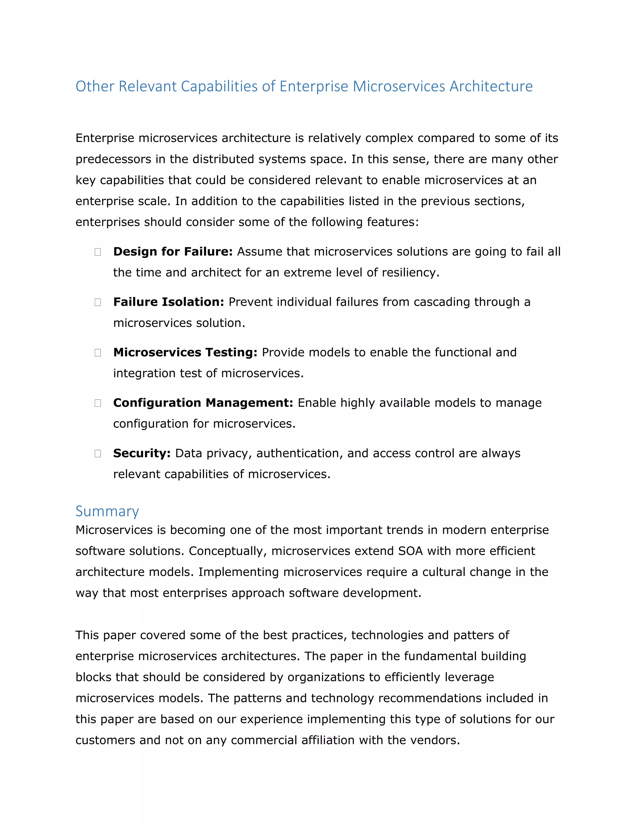 Other Relevant Capabilities of Enterprise Microservices Architecture
Enterprise microservices architecture is relatively complex compared to some of its
predecessors in the distributed systems space. In this sense, there are many other
key capabilities that could be considered relevant to enable microservices at an
enterprise scale. In addition to the capabilities listed in the previous sections,
enterprises should consider some of the following features:
 Design for Failure: Assume that microservices solutions are going to fail all
the time and architect for an extreme level of resiliency.
 Failure Isolation: Prevent individual failures from cascading through a
microservices solution.
 Microservices Testing: Provide models to enable the functional and
integration test of microservices.
 Configuration Management: Enable highly available models to manage
configuration for microservices.
 Security: Data privacy, authentication, and access control are always
relevant capabilities of microservices.
Summary
Microservices is becoming one of the most important trends in modern enterprise
software solutions. Conceptually, microservices extend SOA with more efficient
architecture models. Implementing microservices require a cultural change in the
way that most enterprises approach software development.
This paper covered some of the best practices, technologies and patters of
enterprise microservices architectures. The paper in the fundamental building
blocks that should be considered by organizations to efficiently leverage
microservices models. The patterns and technology recommendations included in
this paper are based on our experience implementing this type of solutions for our
customers and not on any commercial affiliation with the vendors.
 