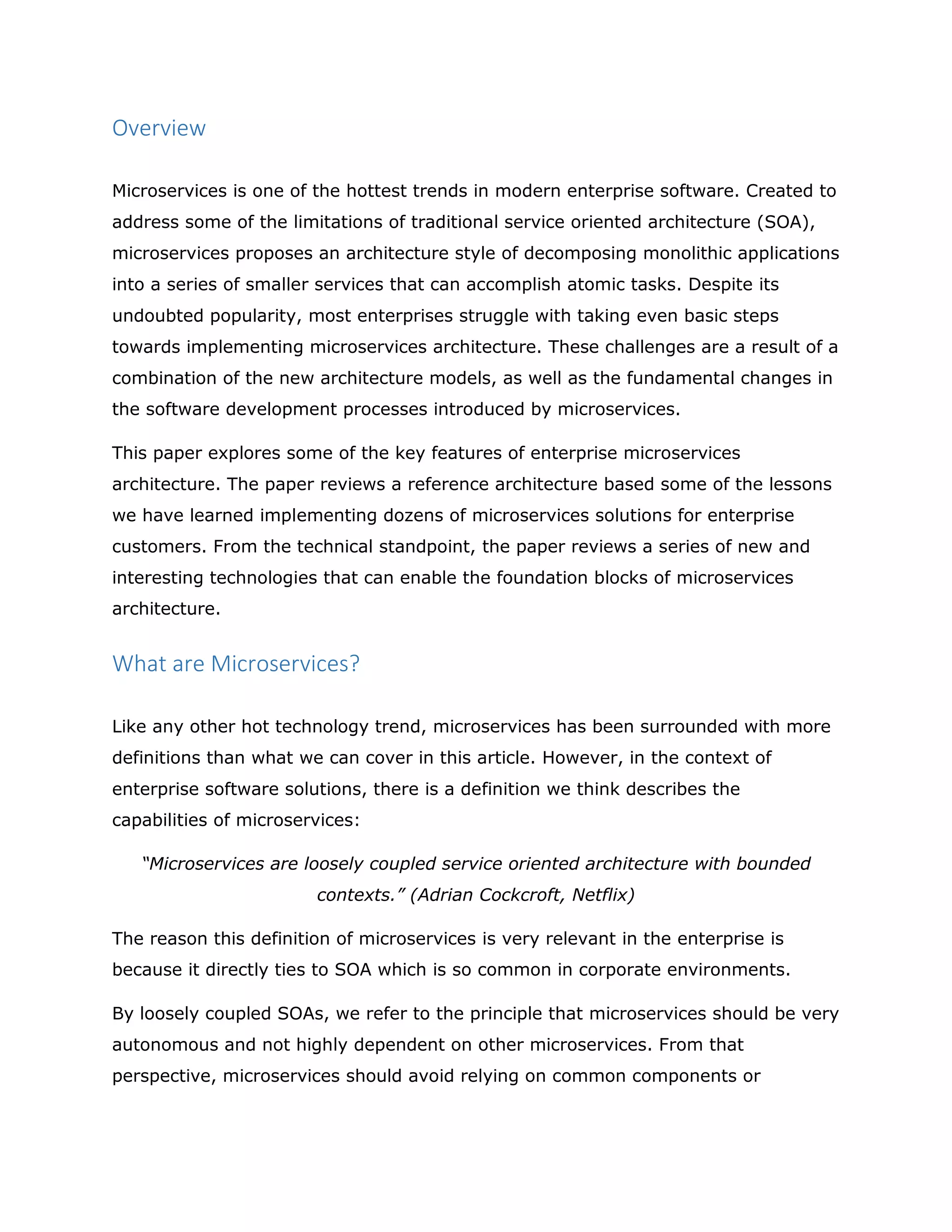 Overview
Microservices is one of the hottest trends in modern enterprise software. Created to
address some of the limitations of traditional service oriented architecture (SOA),
microservices proposes an architecture style of decomposing monolithic applications
into a series of smaller services that can accomplish atomic tasks. Despite its
undoubted popularity, most enterprises struggle with taking even basic steps
towards implementing microservices architecture. These challenges are a result of a
combination of the new architecture models, as well as the fundamental changes in
the software development processes introduced by microservices.
This paper explores some of the key features of enterprise microservices
architecture. The paper reviews a reference architecture based some of the lessons
we have learned implementing dozens of microservices solutions for enterprise
customers. From the technical standpoint, the paper reviews a series of new and
interesting technologies that can enable the foundation blocks of microservices
architecture.
What are Microservices?
Like any other hot technology trend, microservices has been surrounded with more
definitions than what we can cover in this article. However, in the context of
enterprise software solutions, there is a definition we think describes the
capabilities of microservices:
“Microservices are loosely coupled service oriented architecture with bounded
contexts.” (Adrian Cockcroft, Netflix)
The reason this definition of microservices is very relevant in the enterprise is
because it directly ties to SOA which is so common in corporate environments.
By loosely coupled SOAs, we refer to the principle that microservices should be very
autonomous and not highly dependent on other microservices. From that
perspective, microservices should avoid relying on common components or
 