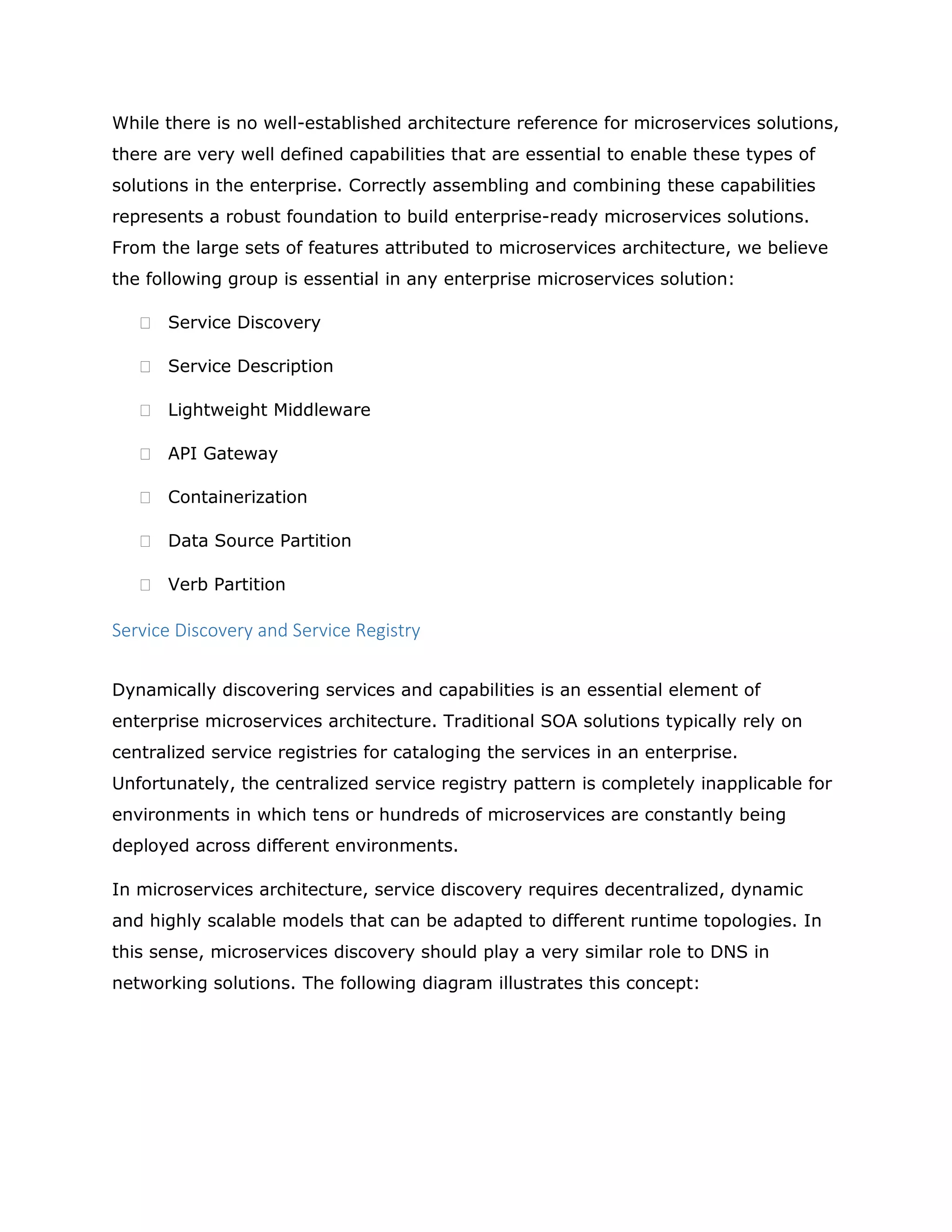 While there is no well-established architecture reference for microservices solutions,
there are very well defined capabilities that are essential to enable these types of
solutions in the enterprise. Correctly assembling and combining these capabilities
represents a robust foundation to build enterprise-ready microservices solutions.
From the large sets of features attributed to microservices architecture, we believe
the following group is essential in any enterprise microservices solution:
 Service Discovery
 Service Description
 Lightweight Middleware
 API Gateway
 Containerization
 Data Source Partition
 Verb Partition
Service Discovery and Service Registry
Dynamically discovering services and capabilities is an essential element of
enterprise microservices architecture. Traditional SOA solutions typically rely on
centralized service registries for cataloging the services in an enterprise.
Unfortunately, the centralized service registry pattern is completely inapplicable for
environments in which tens or hundreds of microservices are constantly being
deployed across different environments.
In microservices architecture, service discovery requires decentralized, dynamic
and highly scalable models that can be adapted to different runtime topologies. In
this sense, microservices discovery should play a very similar role to DNS in
networking solutions. The following diagram illustrates this concept:
 