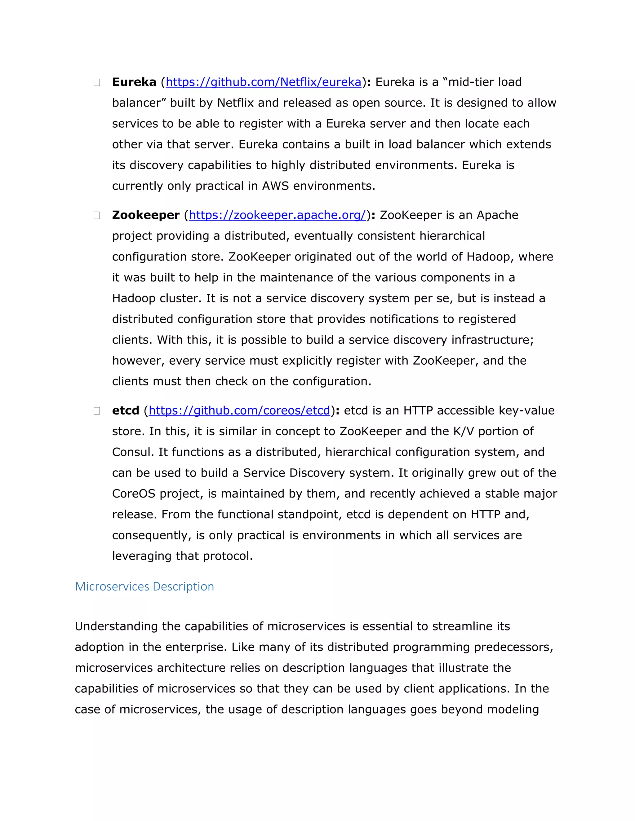  Eureka (https://github.com/Netflix/eureka): Eureka is a “mid-tier load
balancer” built by Netflix and released as open source. It is designed to allow
services to be able to register with a Eureka server and then locate each
other via that server. Eureka contains a built in load balancer which extends
its discovery capabilities to highly distributed environments. Eureka is
currently only practical in AWS environments.
 Zookeeper (https://zookeeper.apache.org/): ZooKeeper is an Apache
project providing a distributed, eventually consistent hierarchical
configuration store. ZooKeeper originated out of the world of Hadoop, where
it was built to help in the maintenance of the various components in a
Hadoop cluster. It is not a service discovery system per se, but is instead a
distributed configuration store that provides notifications to registered
clients. With this, it is possible to build a service discovery infrastructure;
however, every service must explicitly register with ZooKeeper, and the
clients must then check on the configuration.
 etcd (https://github.com/coreos/etcd): etcd is an HTTP accessible key-value
store. In this, it is similar in concept to ZooKeeper and the K/V portion of
Consul. It functions as a distributed, hierarchical configuration system, and
can be used to build a Service Discovery system. It originally grew out of the
CoreOS project, is maintained by them, and recently achieved a stable major
release. From the functional standpoint, etcd is dependent on HTTP and,
consequently, is only practical is environments in which all services are
leveraging that protocol.
Microservices Description
Understanding the capabilities of microservices is essential to streamline its
adoption in the enterprise. Like many of its distributed programming predecessors,
microservices architecture relies on description languages that illustrate the
capabilities of microservices so that they can be used by client applications. In the
case of microservices, the usage of description languages goes beyond modeling
 