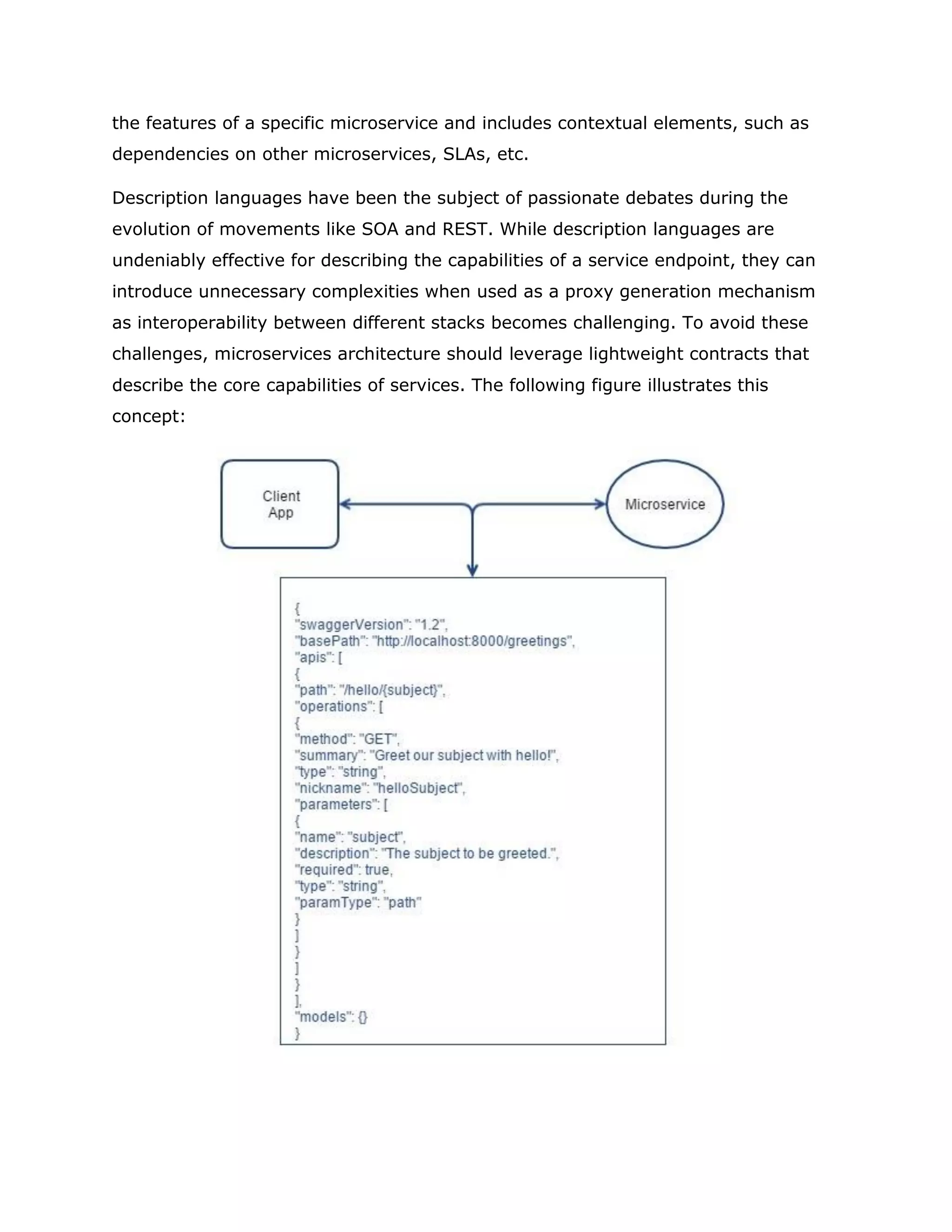 the features of a specific microservice and includes contextual elements, such as
dependencies on other microservices, SLAs, etc.
Description languages have been the subject of passionate debates during the
evolution of movements like SOA and REST. While description languages are
undeniably effective for describing the capabilities of a service endpoint, they can
introduce unnecessary complexities when used as a proxy generation mechanism
as interoperability between different stacks becomes challenging. To avoid these
challenges, microservices architecture should leverage lightweight contracts that
describe the core capabilities of services. The following figure illustrates this
concept:
 