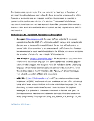 In microservices environments it is very common to have tens or hundreds of
services interacting between each other. In those scenarios, understanding which
features of a microservice are required by other microservices is essential to
guarantee the continuous evolution of a solution. To address that challenge,
microservices architecture can leverage techniques like consumer driven contracts
in which client applications describe which capabilities they require from a specific
microservice.
Technologies to Implement Microservices Description
 Swagger (http://swagger.io/): Swagger defines a standard, language-
agnostic interface to REST APIs which allows both humans and computers to
discover and understand the capabilities of the service without access to
source code, documentation, or through network traffic inspection. Swagger
has experienced a great level of adoption in the API platform space becoming
the standard of choice for describing RESTful endpoints.
 API Blueprint (https://apiblueprint.org/): API Blueprint is a documentation-
oriented API description language that can be considered the most popular
alternative to Swagger. API Blueprint relies on Markdown as the underlying
language which makes it semantically rich compared to alternatives. Even
though the project is mainly maintained by Apiary, API Blueprint enjoys a
very vibrant ecosystem of tools and extensions.
 gRPC IDL (https://thrift.apache.org/): gRPC is a next generation remote
procedure call (RPC) platform developed by Google. As part of its technology
stack, gRPC uses protocol buffers as Interface Definition Language (IDL) for
describing both the service interface and the structure of the payload
messages. It is possible to use other alternatives if desired. The gRPC IDL
provides seamless interoperability between services and clients created in
many programming languages including Java, Python, C#, Node.js, Go, etc.
Lightweight Middleware
 