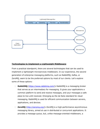Technologies to Implement a Lightweight Middleware
From a practical standpoint, there are several technologies that can be used to
implement a lightweight microservices middleware. In our experience, the second
generation of enterprise messaging platforms, such as RabbitMQ, Kafka, or
ZeroMQ, seem to be the preferred options by most of our clients. Let’s explore
some of these options:
 RabbitMQ (https://www.rabbitmq.com/): RabbitMQ is a messaging broker
that serves as an intermediary for messaging. It gives your applications a
common platform to send and receive messages, and your messages a safe
place to live until received. Emerging as the de facto standard for cloud
messaging, RabbitMQ is used for efficient communication between servers,
applications, and devices.
 ZeroMQ (http://zeromq.org/): ZeroMQ is a high-performance asynchronous
messaging library, aimed at use in distributed or concurrent applications. It
provides a message queue, but, unlike message-oriented middleware, a
 