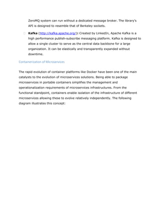 ZeroMQ system can run without a dedicated message broker. The library's
API is designed to resemble that of Berkeley sockets.
 Kafka (http://kafka.apache.org/): Created by LinkedIn, Apache Kafka is a
high performance publish-subscribe messaging platform. Kafka is designed to
allow a single cluster to serve as the central data backbone for a large
organization. It can be elastically and transparently expanded without
downtime.
Containerization of Microservices
The rapid evolution of container platforms like Docker have been one of the main
catalysts to the evolution of microservices solutions. Being able to package
microservices in portable containers simplifies the management and
operationalization requirements of microservices infrastructures. From the
functional standpoint, containers enable isolation of the infrastructure of different
microservices allowing these to evolve relatively independently. The following
diagram illustrates this concept:
 