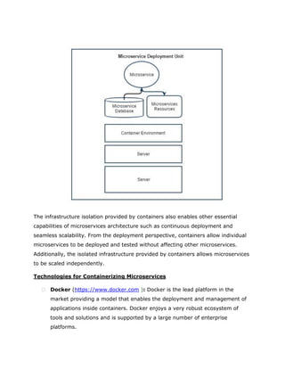 The infrastructure isolation provided by containers also enables other essential
capabilities of microservices architecture such as continuous deployment and
seamless scalability. From the deployment perspective, containers allow individual
microservices to be deployed and tested without affecting other microservices.
Additionally, the isolated infrastructure provided by containers allows microservices
to be scaled independently.
Technologies for Containerizing Microservices
 Docker (https://www.docker.com ): Docker is the lead platform in the
market providing a model that enables the deployment and management of
applications inside containers. Docker enjoys a very robust ecosystem of
tools and solutions and is supported by a large number of enterprise
platforms.
 